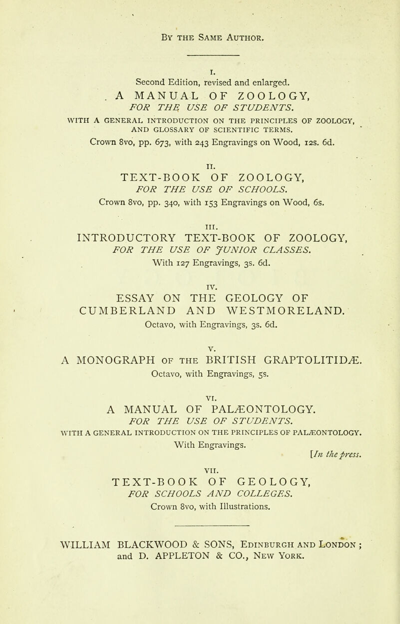 By the Same Author. I. Second Edition, revised and enlarged. . A MANUAL OF ZOOLOGY, FOIi THE USE OF STUDENTS. WITH A GENERAL INTRODUCTION ON THE PRINCIPLES OF ZOOLOGY, AND GLOSSARY OF SCIENTIFIC TERMS. Crown 8vo, pp. 673, with 243 Engravings on Wood, 12s. 6d. II. TEXT-BOOK OF ZOOLOGY, FOR THE USE OF SCHOOLS. Crown 8vo, pp. 340, with 153 Engravings on Wood, 6s. III. INTRODUCTORY TEXT-BOOK OF ZOOLOGY, FOR THE USE OF JUNIOR CLASSES. With 127 Engravings, 3s. 6d. IV. ESSAY ON THE GEOLOGY OF CUMBERLAND AND WESTMORELAND. Octavo, with Engravings, 3s. 6d. V. A MONOGRAPH of the BRITISH GRAPTOLITID^. Octavo, with Engravings, 5s. VI. A MANUAL OF PALEONTOLOGY. FOR THE USE OF STUDENTS. WITH A GENERAL INTRODUCTION ON THE PRINCIPLES OF PALEONTOLOGY. With Engravings. [hi the press. VII. TEXT-BOOK OF GEOLOGY, FOR SCHOOLS AND COLLEGES. Crown 8vo, with Illustrations. WILLIAM BLACKWOOD & SONS, Edinburgh and London ; and D. APPLETON & CO., New York.