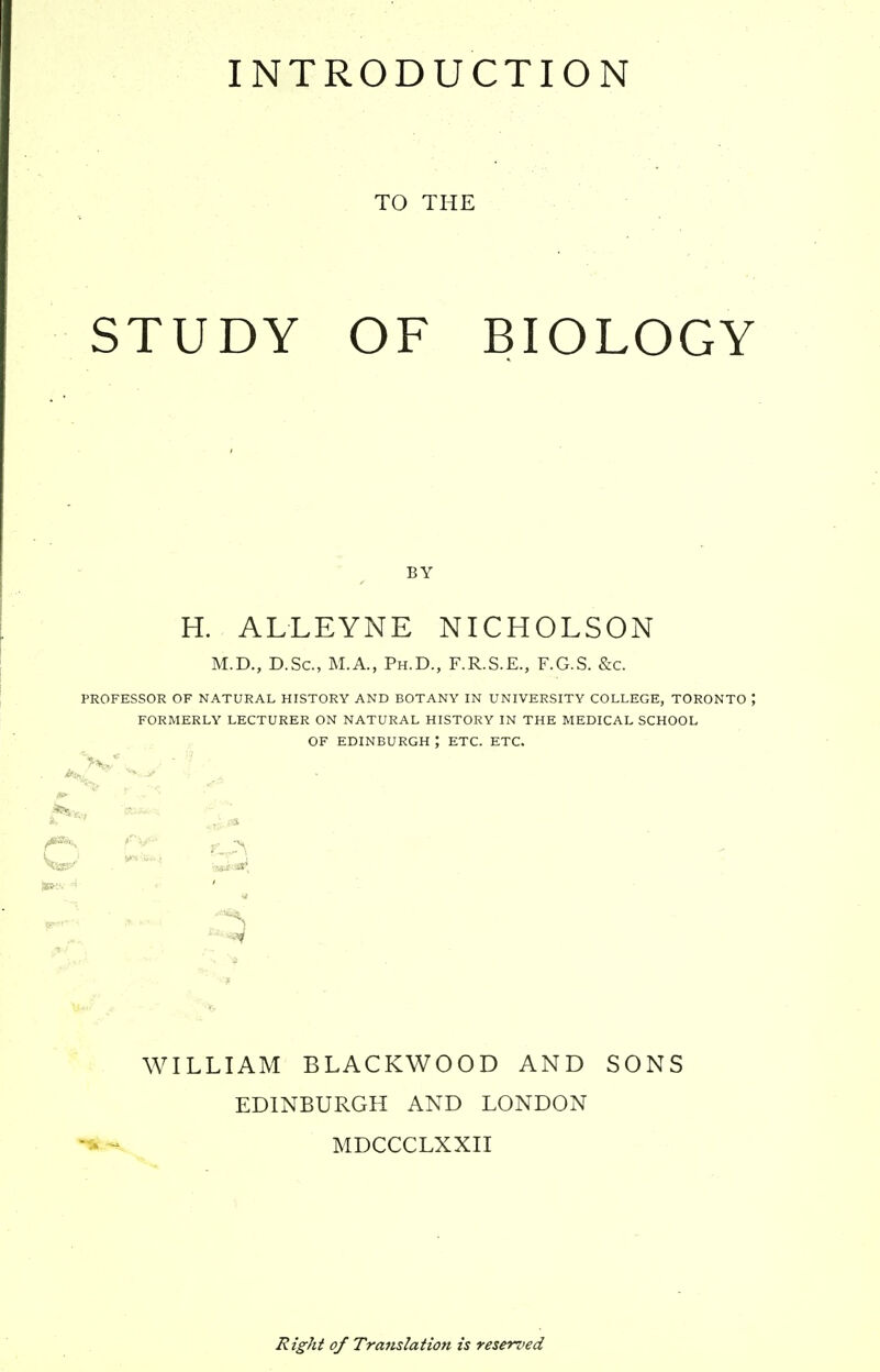INTRODUCTION TO THE STUDY OF BIOLOGY BY H. ALLEYNE NICHOLSON M.D., D.Sc, M.A., Ph.D., F.R.S.E., F.G.S. &c. PROFESSOR OF NATURAL HISTORY AND BOTANY IN UNIVERSITY COLLEGE, TORONTO \ FORMERLY LECTURER ON NATURAL HISTORY IN THE MEDICAL SCHOOL OF EDINBURGH ; ETC. ETC. WILLIAM BLACKWOOD AND SONS EDINBURGH AND LONDON ^ MDCCCLXXII Right of Trafislaiion is reserved