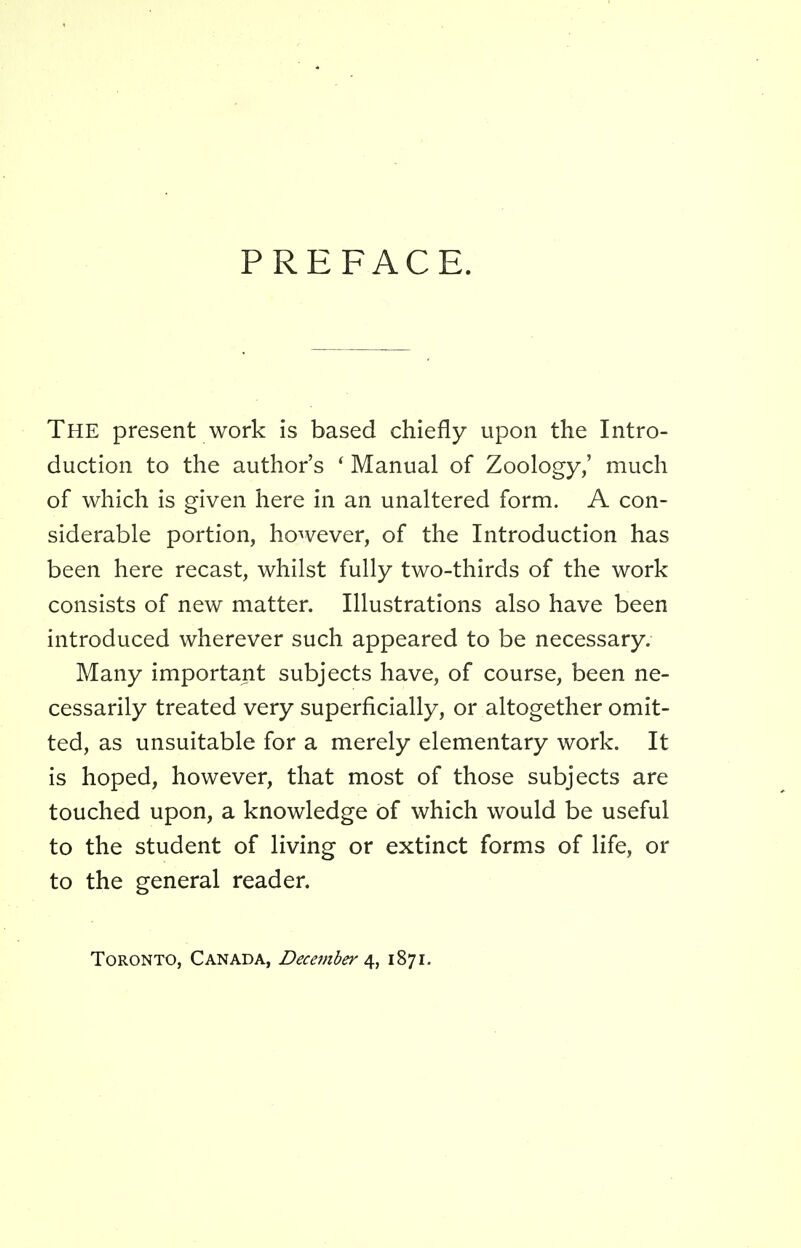 PREFACE. The present work is based chiefly upon the Intro- duction to the author's ' Manual of Zoology,' much of which is given here in an unaltered form. A con- siderable portion, however, of the Introduction has been here recast, whilst fully two-thirds of the work consists of new matter. Illustrations also have been introduced wherever such appeared to be necessary. Many important subjects have, of course, been ne- cessarily treated very superficially, or altogether omit- ted, as unsuitable for a merely elementary work. It is hoped, however, that most of those subjects are touched upon, a knowledge of which would be useful to the student of living or extinct forms of life, or to the general reader. Toronto, Canada, December a^, 1871.