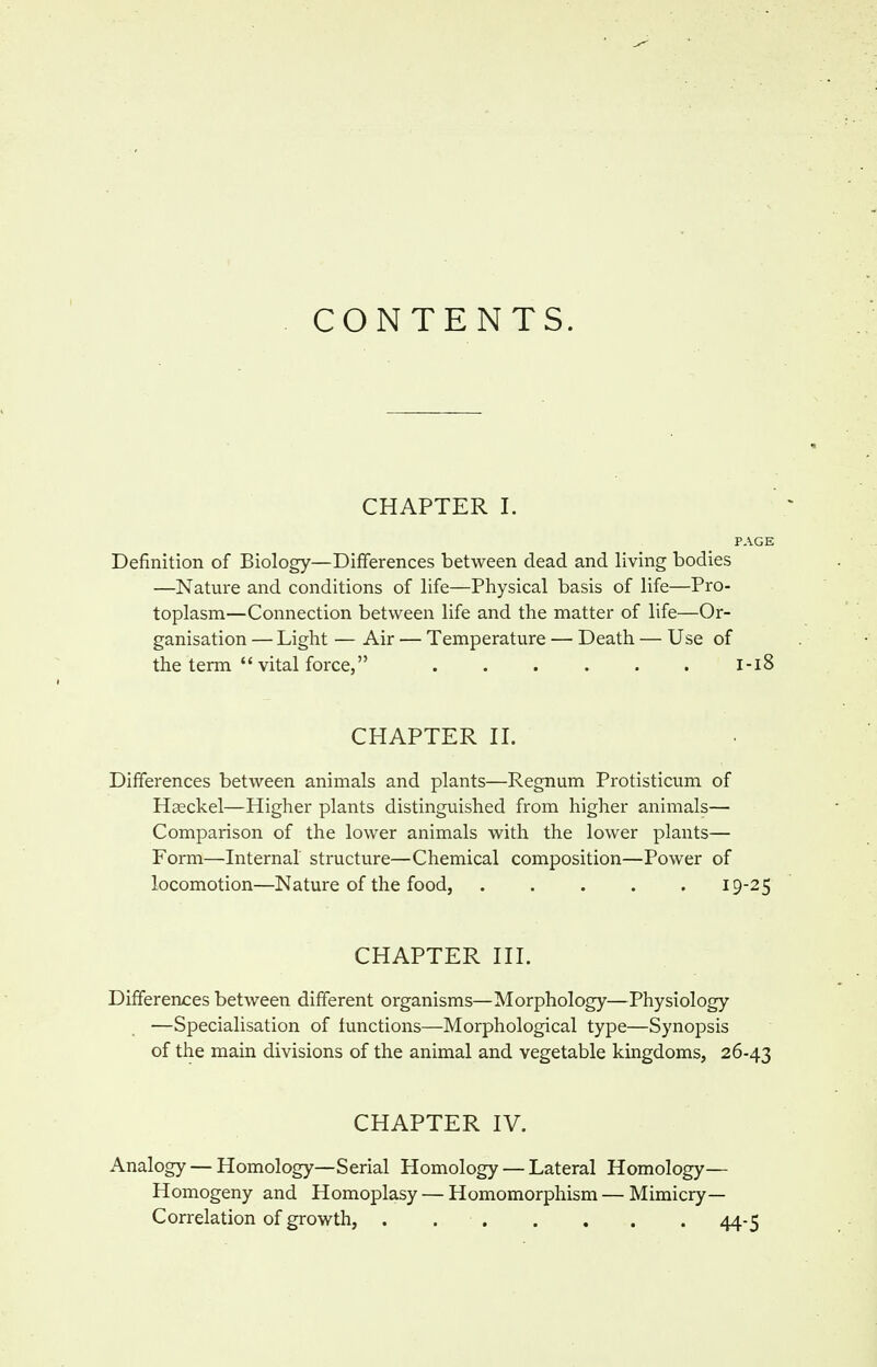 CONTENTS. CHAPTER I. PAGE Definition of Biology—Differences between dead and living bodies —Nature and conditions of life—Physical basis of life—Pro- toplasm—Connection between life and the matter of life—Or- ganisation — Light — Air — Temperature — Death — Use of the term  vital force, ...... l-i8 CHAPTER II. Differences between animals and plants—Regnum Protisticum of Haeckel—Higher plants distinguished from higher animals— Comparison of the lower animals with the lower plants— Form—Internal structure—Chemical composition—Power of locomotion—Nature of the food, 19-25 CHAPTER III. Differences between different organisms—Morphology—Physiology —Specialisation of functions—Morphological type—Synopsis of the main divisions of the animal and vegetable kingdoms, 26-43 CHAPTER IV. Analogy — Homology—Serial Homology — Lateral Homology— Homogeny and Homoplasy — Homomorphism — Mimicry- Correlation of growth, 44-5