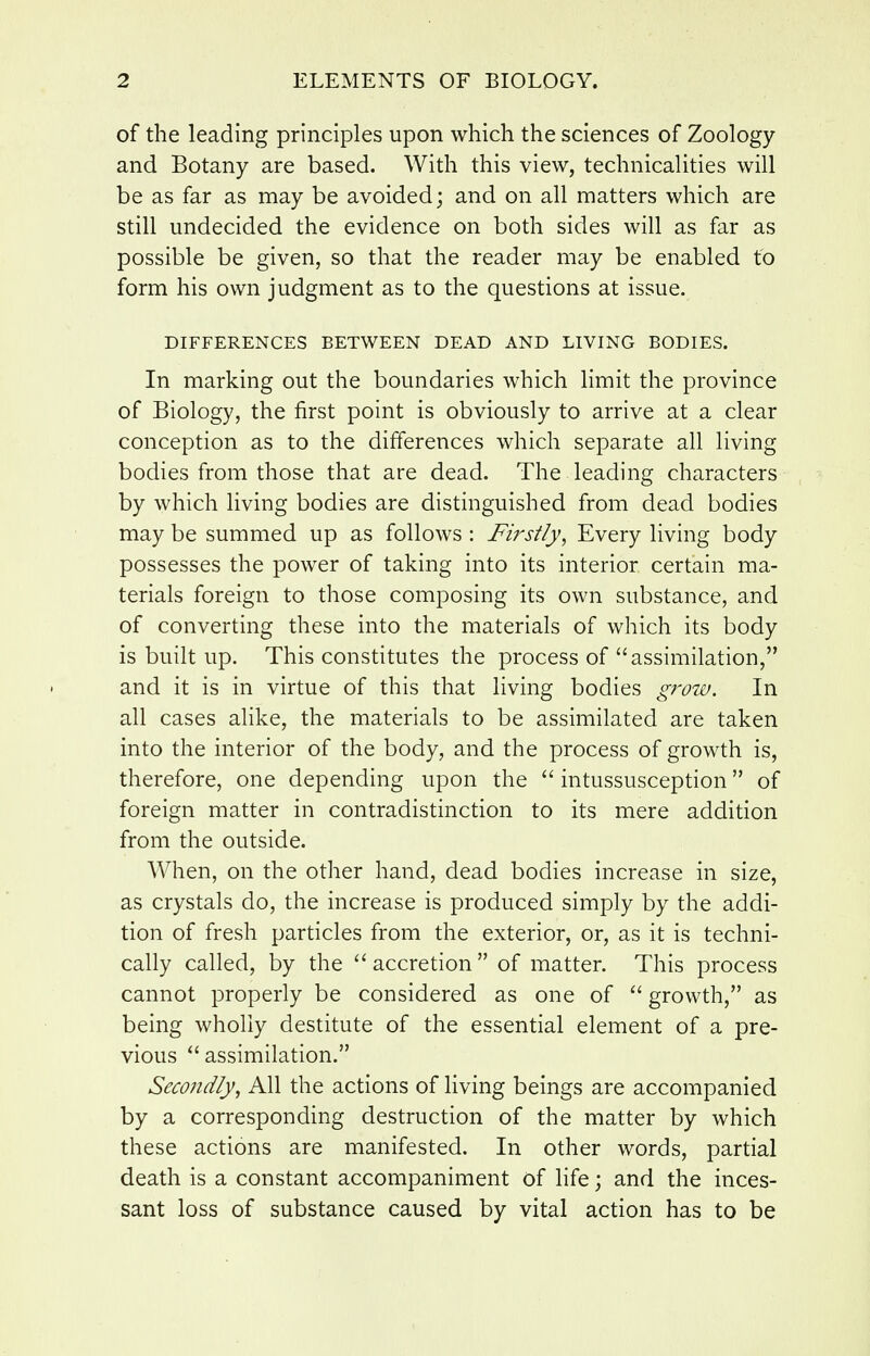 of the leading principles upon which the sciences of Zoology and Botany are based. With this view, technicalities will be as far as may be avoided; and on all matters which are still undecided the evidence on both sides will as far as possible be given, so that the reader may be enabled to form his own judgment as to the questions at issue. DIFFERENCES BETWEEN DEAD AND LIVING BODIES. In marking out the boundaries which limit the province of Biology, the first point is obviously to arrive at a clear conception as to the differences which separate all living bodies from those that are dead. The leading characters by which living bodies are distinguished from dead bodies may be summed up as follows : Fi7'sily, Every living body possesses the power of taking into its interior certain ma- terials foreign to those composing its own substance, and of converting these into the materials of which its body is built up. This constitutes the process of assimilation, and it is in virtue of this that living bodies gj-ow. In all cases alike, the materials to be assimilated are taken into the interior of the body, and the process of growth is, therefore, one depending upon the  intussusception of foreign matter in contradistinction to its mere addition from the outside. When, on the other hand, dead bodies increase in size, as crystals do, the increase is produced simply by the addi- tion of fresh particles from the exterior, or, as it is techni- cally called, by the ''accretion of matter. This process cannot properly be considered as one of  growth, as being wholly destitute of the essential element of a pre- vious  assimilation. Secondly, All the actions of living beings are accompanied by a corresponding destruction of the matter by which these actions are manifested. In other words, partial death is a constant accompaniment of life; and the inces- sant loss of substance caused by vital action has to be
