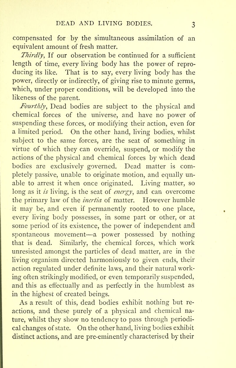 compensated for by the simultaneous assimilation of an equivalent amount of fresh matter. Thirdly, If our observation be continued for a sufficient length of time, every living body has the power of repro- ducing its like. That is to say, every living body has the power, directly or indirectly, of giving rise to minute germs, which, under proper conditions, will be developed into the likeness of the parent. Fourthly, Dead bodies are subject to the physical and chemical forces of the universe, and have no power of suspending these forces, or modifying their action, even for a limited period. On the other hand, living bodies, whilst subject to the same forces, are the seat of something in virtue of which they can override, suspend, or modify the actions of the physical and chemical forces by which dead bodies are exclusively governed. Dead matter is com- pletely passive, unable to originate motion, and equally un- able to arrest it when once originated. Living matter, so long as it is living, is the seat of energy^ and can overcome the primary law of the inertia of matter. However humble it may be, and even if permanently rooted to one place, every living body possesses, in some part or other, or at some period of its existence, the power of independent and spontaneous movement—a power possessed by nothing that is dead. Similarly, the chemical forces, which work unresisted amongst the particles of dead matter, are in the living organism directed harmoniously to given ends, their action regulated under definite laws, and their natural work- ing often strikingly modified, or even temporarily suspended, and this as effectually and as perfectly in the humblest as in the highest of created beings. As a result of this, dead bodies exhibit nothing but re- actions, and these purely of a physical and chemical na- ture, whilst they show no tendency to pass through periodi- cal changes of state. On the other hand, living bodies exhibit distinct actions, and are pre-eminently characterised by their