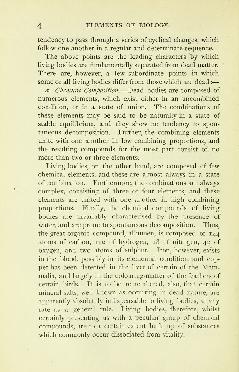 tendency to pass through a series of cyclical changes, which follow one another in a regular and determinate sequence. The above points are the leading characters which living bodies are fundamentally separated from dead matter. There are, however, a few subordinate points in which some or all living bodies differ from those which are dead:— a. Chemical Coi7ipositio7i.—Dead bodies are composed of numerous elements, which exist either in an uncombined condition, or in a state of union. The combinations of these elements may be said to be naturally in a state of stable equilibrium, and they show no tendency to spon- taneous decomposition. Further, the combining elements unite with one another in low combining proportions, and the resulting compounds for the most part consist of no more than two or three elements. Living bodies, on the other hand, are composed of few chemical elements, and these are almost always in a state of combination. Furthermore, the combinations are always complex, consisting of three or four elements, and these elements are united with one another in high combining proportions. Finally, the chemical compounds of living bodies are invariably characterised by the presence of water, and are prone to spontaneous decomposition. Thus, the great organic compound, albumen, is composed of 144 atoms of carbon, no of hydrogen, 18 of nitrogen, 42 of oxygen, and two atoms of sulphur. Iron, however, exists in the blood, possibly in its elemental condition, and cop- per has been detected in the liver of certain of the Mam- malia, and largely in the colouring-matter of the feathers of certain birds. It is to be remembered, also, that certain mineral salts, well known as occurring in dead nature, are apparently absolutely indispensable to living bodies, at any rate as a general rule. Living bodies, therefore, whilst certainly presenting us with a peculiar group of chemical compounds, are to a certain extent built up of substances which commonly occur dissociated from vitality.