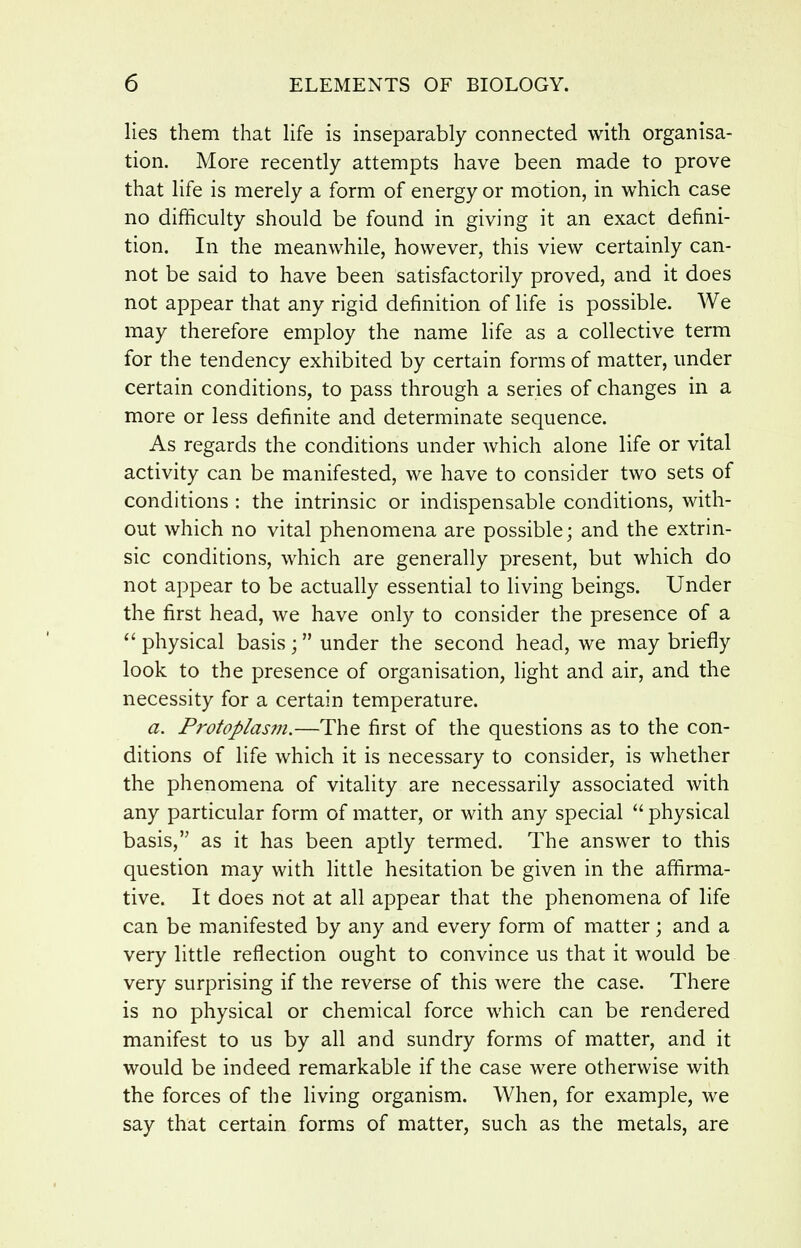 lies them that life is inseparably connected with organisa- tion. More recently attempts have been made to prove that life is merely a form of energy or motion, in which case no difficulty should be found in giving it an exact defini- tion. In the meanwhile, however, this view certainly can- not be said to have been satisfactorily proved, and it does not appear that any rigid definition of life is possible. We may therefore employ the name life as a collective term for the tendency exhibited by certain forms of matter, under certain conditions, to pass through a series of changes in a more or less definite and determinate sequence. As regards the conditions under which alone life or vital activity can be manifested, we have to consider two sets of conditions : the intrinsic or indispensable conditions, with- out which no vital phenomena are possible; and the extrin- sic conditions, which are generally present, but which do not appear to be actually essential to living beings. Under the first head, we have only to consider the presence of a physical basis ; under the second head, we may briefly look to the presence of organisation, light and air, and the necessity for a certain temperature. a. Protoplasm.—The first of the questions as to the con- ditions of life which it is necessary to consider, is whether the phenomena of vitality are necessarily associated with any particular form of matter, or with any special  physical basis, as it has been aptly termed. The answer to this question may with fittle hesitation be given in the affirma- tive. It does not at all appear that the phenomena of life can be manifested by any and every form of matter; and a very little reflection ought to convince us that it would be very surprising if the reverse of this were the case. There is no physical or chemical force which can be rendered manifest to us by all and sundry forms of matter, and it would be indeed remarkable if the case were otherwise with the forces of the living organism. When, for example, we say that certain forms of matter, such as the metals, are
