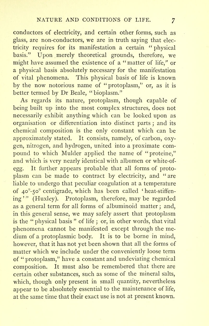 conductors of electricity, and certain other forms, such as glass, are non-conductors, we are in truth saying that elec- tricity requires for its manifestation a certain  physical basis. Upon merely theoretical grounds, therefore, we might have assumed the existence of a  matter of life, or a physical basis absolutely necessary for the manifestation of vital phenomena. This physical basis of Hfe is known by the now notorious name of ''protoplasm, or, as it is better termed by Dr Beale,  bioplasm. As regards its nature, protoplasm, though capable of being built up into the most complex structures, does not necessarily exhibit anything which can be looked upon as organisation or differentiation into distinct parts ; and its chemical composition is the only constant which can be approximately stated. It consists, namely, of carbon, oxy- gen, nitrogen, and hydrogen, united into a proximate com- pound to which Mulder applied the name of proteine, and which is very nearly identical with albumen or white-of- egg. It further appears probable that all forms of proto- plasm can be made to contract by electricity, and  are liable to undergo that peculiar coagulation at a temperature of 4o°-5o° centigrade, which has been called ' heat-stiffen- ing ' (Huxley). Protoplasm, therefore, may be regarded as a general term for all forms of albuminoid matter; and, in this general sense, we may safely assert that protoplasm is the  ph3^sical basis  of life ; or, in other words, that vital phenomena cannot be manifested except through the me- dium of a protoplasmic body. It is to be borne in mind, however, that it has not yet been shown that all the forms of matter which we include under the conveniently loose term of protoplasm, have a constant and undeviating chemical composition. It must also be remembered that there are certain other substances, such as some of the mineral salts, which, though only present in small quantity, nevertheless appear to be absolutely essential to the maintenance of life, at the same time that their exact use is not at present known.