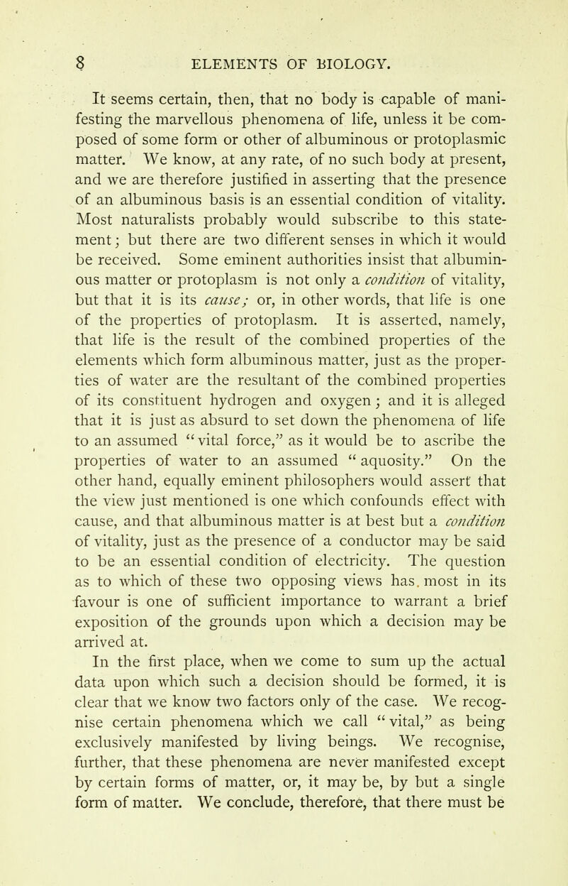 It seems certain, then, that no body is capable of mani- festing the marvellous phenomena of life, unless it be com- posed of some form or other of albuminous or protoplasmic matter. We know, at any rate, of no such body at present, and we are therefore justified in asserting that the presence of an albuminous basis is an essential condition of vitality. Most naturaUsts probably would subscribe to this state- ment ; but there are two different senses in which it would be received. Some eminent authorities insist that albumin- ous matter or protoplasm is not only a condition of vitality, but that it is its cause; or, in other words, that life is one of the properties of protoplasm. It is asserted, namely, that life is the result of the combined properties of the elements which form albuminous matter, just as the proper- ties of water are the resultant of the combined properties of its constituent hydrogen and oxygen; and it is alleged that it is just as absurd to set down the phenomena of life to an assumed  vital force, as it would be to ascribe the properties of water to an assumed  aquosity. On the other hand, equally eminent philosophers would assert that the view just mentioned is one which confounds effect with cause, and that albuminous matter is at best but a co7iditio?i of vitality, just as the presence of a conductor may be said to be an essential condition of electricity. The question as to which of these two opposing views has. most in its ■favour is one of sufficient importance to warrant a brief exposition of the grounds upon which a decision may be arrived at. In the first place, when we come to sum up the actual data upon which such a decision should be formed, it is clear that we know two factors only of the case. We recog- nise certain phenomena which we call  vital, as being exclusively manifested by hving beings. We recognise, further, that these phenomena are never manifested except by certain forms of matter, or, it may be, by but a single form of matter. We conclude, therefore, that there must be