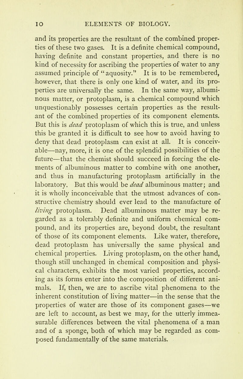 and its properties are the resultant of the combined proper- ties of these two gases. It is a definite chemical compound, having definite and constant properties, and there is no kind of necessity for ascribing the properties of water to any assumed principle of aquosity. It is to be remembered, however, that there is only one kind of water, and its pro- perties are universally the same. In the same way, albumi- nous matter, or protoplasm, is a chemical compound which unquestionably possesses certain properties as the result- ant of the combined properties of its component elements. But this is dead protoplasm of which this is true, and unless this be granted it is difficult to see how to avoid having to deny that dead protoplasm can exist at all. It is conceiv- able—nay, more, it is one of the splendid possibilities of the future—that the chemist should succeed in forcing the ele- ments of albuminous matter to combine with one another, and thus in manufacturing protoplasm artificially in the laboratory. But this would be dead albuminous matter; and it is wholly inconceivable that the utmost advances of con- structive chemistry should ever lead to the manufacture of living protoplasm. Dead albuminous matter may be re- garded as a tolerably definite and uniform chemical com- pound, and its properties are, beyond doubt, the resultant of those of its component elements. Like water, therefore, dead protoplasm has universally the same physical and chemical properties. Living protoplasm, on the other hand, though still unchanged in chemical composition and physi- cal characters, exhibits the most varied properties, accord- ing as its forms enter into the composition of different ani- mals. If, then, we are to ascribe vital phenomena to the inherent constitution of living matter—in the sense that the properties of water are those of its component gases—we are left to account, as best we may, for the utterly immea- surable differences between the vital phenomena of a man and of a sponge, both of which may be regarded as com- posed fundamentally of the same materials.