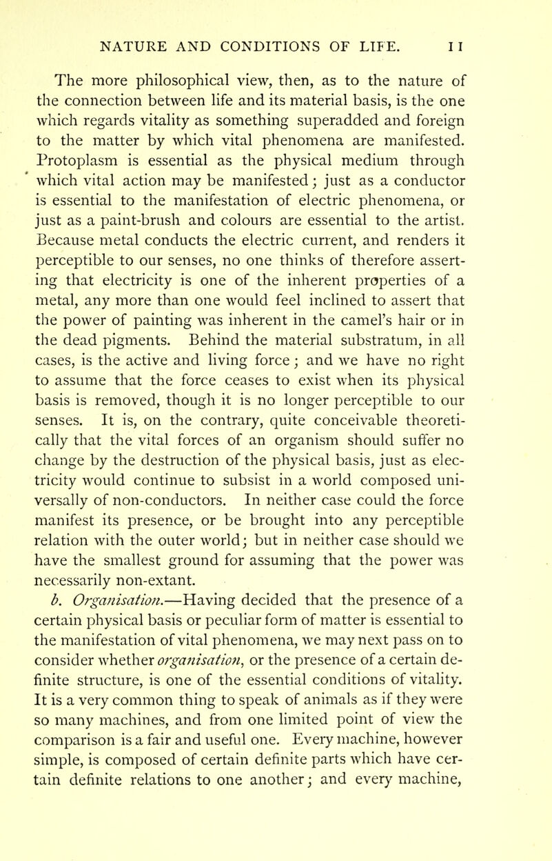 The more philosophical view, then, as to the nature of the connection between life and its material basis, is the one which regards vitality as something superadded and foreign to the matter by which vital phenomena are manifested. Protoplasm is essential as the physical medium through which vital action may be manifested; just as a conductor is essential to the manifestation of electric phenomena, or just as a paint-brush and colours are essential to the artist. Because metal conducts the electric current, and renders it perceptible to our senses, no one thinks of therefore assert- ing that electricity is one of the inherent properties of a metal, any more than one would feel inclined to assert that the power of painting was inherent in the camel's hair or in the dead pigments. Behind the material substratum, in all cases, is the active and living force; and we have no right to assume that the force ceases to exist when its physical basis is removed, though it is no longer perceptible to our senses. It is, on the contrary, quite conceivable theoreti- cally that the vital forces of an organism should suffer no change by the destruction of the physical basis, just as elec- tricity would continue to subsist in a world composed uni- versally of non-conductors. In neither case could the force manifest its presence, or be brought into any perceptible relation with the outer world; but in neither case should we have the smallest ground for assuming that the power was necessarily non-extant. b. Organisatio?i.—Having decided that the presence of a certain physical basis or peculiar form of matter is essential to the manifestation of vital phenomena, we may next pass on to consider whether orgaftisatlon, or the presence of a certain de- finite structure, is one of the essential conditions of vitality. It is a very common thing to speak of animals as if they were so many machines, and from one limited point of view the comparison is a fair and useful one. Eveiy machine, however simple, is composed of certain definite parts which have cer- tain definite relations to one another; and every machine,