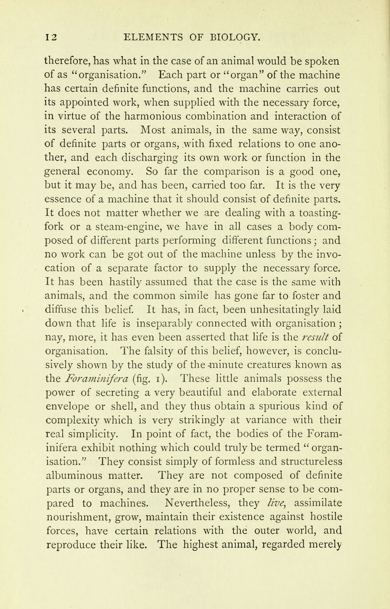 therefore, has what in the case of an animal would be spoken of as organisation. Each part or organ of the machine has certain definite functions, and the machine carries out its appointed work, when supplied with the necessary force, in virtue of the harmonious combination and interaction of its several parts. Most animals, in the same way, consist of definite parts or organs, with fixed relations to one ano- ther, and each discharging its own work or function in the general economy. So far the comparison is a good one, but it may be, and has been, carried too far. It is the very essence of a machine that it should consist of definite parts. It does not matter whether we are dealing with a toasting- fork or a steam-engine, we have in all cases a body com- posed of different parts performing different functions ; and no work can be got out of the machine unless by the invo- cation of a separate factor to supply the necessary force. It has been hastily assumed that the case is the same with animals, and the common simile has gone far to foster and diffuse this belief It has, in fact, been unhesitatingly laid down that life is inseparably connected with organisation; nay, more, it has even been asserted that life is the residt of organisation. The falsity of this belief, however, is conclu- sively shown by the study of the-minute creatures known as the Foramijiifera (fig. i). These little animals possess the power of secreting a very beautiful and elaborate external envelope or shell, and they thus obtain a spurious kind of complexity which is very strikingly at variance with their real simplicity. In point of fact, the bodies of the Foram- inifera exhibit nothing which could truly be termed  organ- isation. They consist simply of formless and structureless albuminous matter. They are not composed of definite parts or organs, and they are in no proper sense to be com- pared to machines. Nevertheless, they live, assimilate nourishment, grow, maintain their existence against hostile forces, have certain relations with the outer world, and reproduce their like. The highest animal, regarded merely