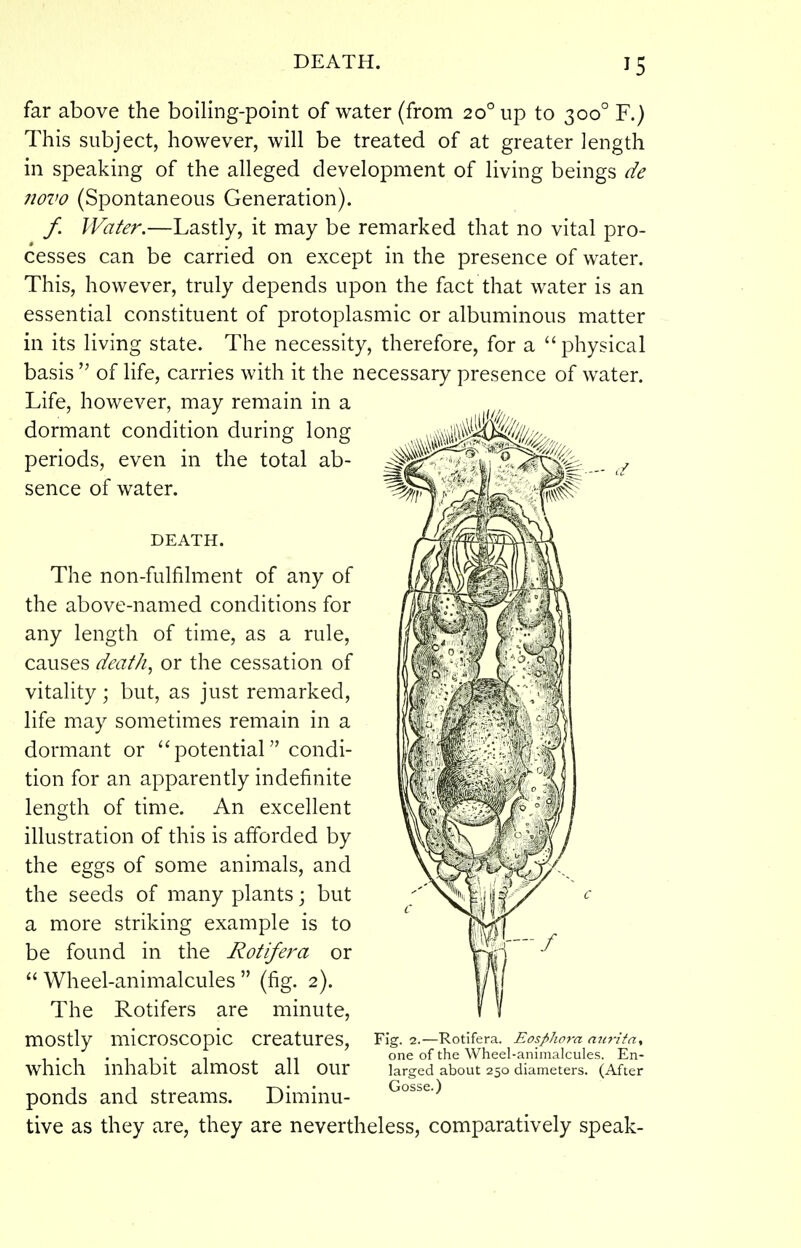 far above the boiling-point of water (from 20° up to 300° F.) This subject, however, will be treated of at greater length in speaking of the alleged development of living beings de novo (Spontaneous Generation). / Water.—Lastly, it may be remarked that no vital pro- cesses can be carried on except in the presence of water. This, however, truly depends upon the fact that water is an essential constituent of protoplasmic or albuminous matter in its living state. The necessity, therefore, for a physical basis of life, carries with it the necessary presence of water. Life, however, may remain in a dormant condition during long periods, even in the total ab- sence of water. DEATH. The non-fulfilment of any of the above-named conditions for any length of time, as a rule, causes deaths or the cessation of vitality; but, as just remarked, life may sometimes remain in a dormant or potential condi- tion for an apparently indefinite length of time. An excellent illustration of this is afforded by the eggs of some animals, and the seeds of many plants; but a more striking example is to be found in the Rotifera or Wheel-animalcules (fig. 2). The Rotifers are minute, mostly microscopic creatures, which inhabit almost all our ponds and streams. Diminu- tive as they are, they are nevertheless, comparatively speak- Fig. 2. Rotifera. Eospho7-a mij-ita, one of the Wheel-animalcules. En- larged about 250 diameters. (After Gosse.)
