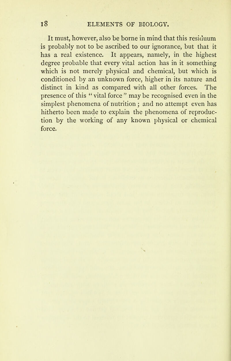 It must, however, also be borne in mind that this resickmm is probably not to be ascribed to our ignorance, but that it has a real existence. It appears, namely, in the highest degree probable that every vital action has in it something which is not merely physical and chemical, but which is conditioned by an unknown force, higher in its nature and distinct in kind as compared with all other forces. The presence of this  vital force  maybe recognised even in the simplest phenomena of nutrition; and no attempt even has hitherto been made to explain the phenomena of reproduc- tion by the working of any known physical or chemical force.