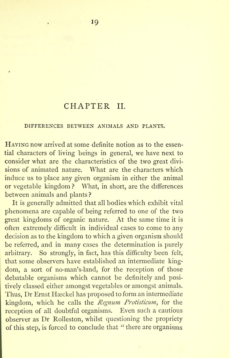CHAPTER II. DIFFERENCES BETWEEN ANIMALS AND PLANTS. Having now arrived at some definite notion as to the essen- tial characters of Uving beings in general, we have next to consider what are the characteristics of the two great divi- sions of animated nature. What are the characters which induce us to place any given organism in either the animal or vegetable kingdom ? What, in short, are the differences between animals and plants ? It is generally admitted that all bodies which exhibit vital phenomena are capable of being referred to one of the two great kingdoms of organic nature. At the same time it is often extremely difficult in individual cases to come to any decision as to the kingdom to which a given organism should be referred, and in many cases the determination is purely arbitrary. So strongly, in fact, has this difficulty been felt, that some observers have established an intermediate king- dom, a sort of no-man's-land, for the reception of those debatable organisms which cannot be definitely and posi- tively classed either amongst vegetables or amongst animals. Thus, Dr Ernst Haeckel has proposed to form an intermediate kingdom, which he calls the Regnum Protisticuni, for the reception of all doubtful organisms. Even such a cautious observer as Dr Rolleston, whilst questioning the propriety of this step, is forced to conclude that  there are organisms