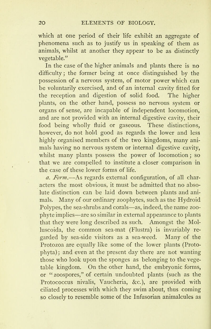 which at one period of their life exhibit an aggregate of phenomena such as to justify us in speaking of them as animals, whilst at another they appear to be as distinctly vegetable. In the case of the higher animals and plants there is no difficulty; the former being at once distinguished by the possession of a nervous system, of motor power which can be voluntarily exercised, and of an internal cavity fitted for the reception and digestion of solid food. The higher plants, on the other hand, possess no nervous system or organs of sense, are incapable of independent locomotion, and are not provided with an internal digestive cavity, their food being wholly fluid or gaseous. These distinctions, however, do not hold good as regards the lower and less highly organised members of the two kingdoms, many ani- mals having no nervous system or internal digestive cavity, whilst many plants possess the power of locomotion; so that we are compelled to institute a closer comparison in the case of these lower forms of life. a. Form.—As regards external configuration, of all char- acters the most obvious, it must be admitted that no abso- lute distinction can be laid down between plants and ani- mals. Many of our ordinary zoophytes, such as the Hydroid Polypes, the sea-shrubs and corals—as, indeed, the name zoo- phyte implies—are so similar in external appearance to plants that they were long described as such. Amongst the Mol- luscoida, the common sea-mat (Flustra) is invariably re- garded by sea-side visitors as a sea-weed. Many of the Protozoa are equally like some of the lower plants (Proto- phyta); and even at the present day there are not wanting those who look upon the sponges as belonging to the vege- table kingdom. On the other hand, the embryonic forms, or zoospores, of certain undoubted plants (such as the Protococcus nivalis, Vaucheria, &c.), are provided with ciliated processes with which they swim about, thus coming so closely to resemble some of the Infusorian animalcules as