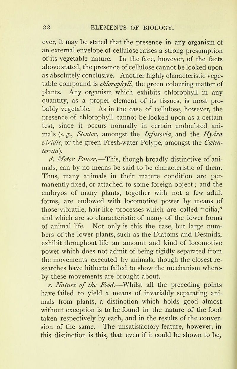ever, it may be stated that the presence in any organism ot an external envelope of cellulose raises a strong presumption of its vegetable nature. In the face, however, of the facts above stated, the presence of cellulose cannot be looked upon as absolutely conclusive. Another highly characteristic vege- table compound is chlorophyll^ the green colouring-matter of plants. Any organism which exhibits chlorophyll in any quantity, as a proper element of its tissues, is most pro- bably vegetable. As in the case of cellulose, however, the presence of chlorophyll cannot be looked upon as a certain test, since it occurs normally in certain undoubted ani- mals {e.g.^ Stenfor, amongst the Infusoria^ and the Hydra viridis, or the green Fresh-water Polype, amongst the Ccelen- teratd). d. Motor Power.—This, though broadly distinctive of ani- mals, can by no means be said to be characteristic of them. Thus, many animals in their mature condition are per- manently fixed, or attached to some foreign object; and the embryos of many plants, together with not a few adult forms, are endowed with locomotive power by means of those vibratile, hair-like processes which are called  cilia, and which are so characteristic of many of the lower forms of animal life. Not only is this the case, but large num- bers of the lower plants, such as the Diatoms and Desmids, exhibit throughout life an amount and kind of locomotive power which does not admit of being rigidly separated from the movements executed by animals, though the closest re- searches have hitherto failed to show the mechanism where- by these movements are brought about. e. Nature of the Food.—Whilst all the preceding points have failed to yield a means of invariably separating ani- mals from plants, a distinction which holds good almost without exception is to be found in the nature of the food taken respectively by each, and in the results of the conver- sion of the same. The unsatisfactory feature, however, in this distinction is this, that even if it could be shown to be,