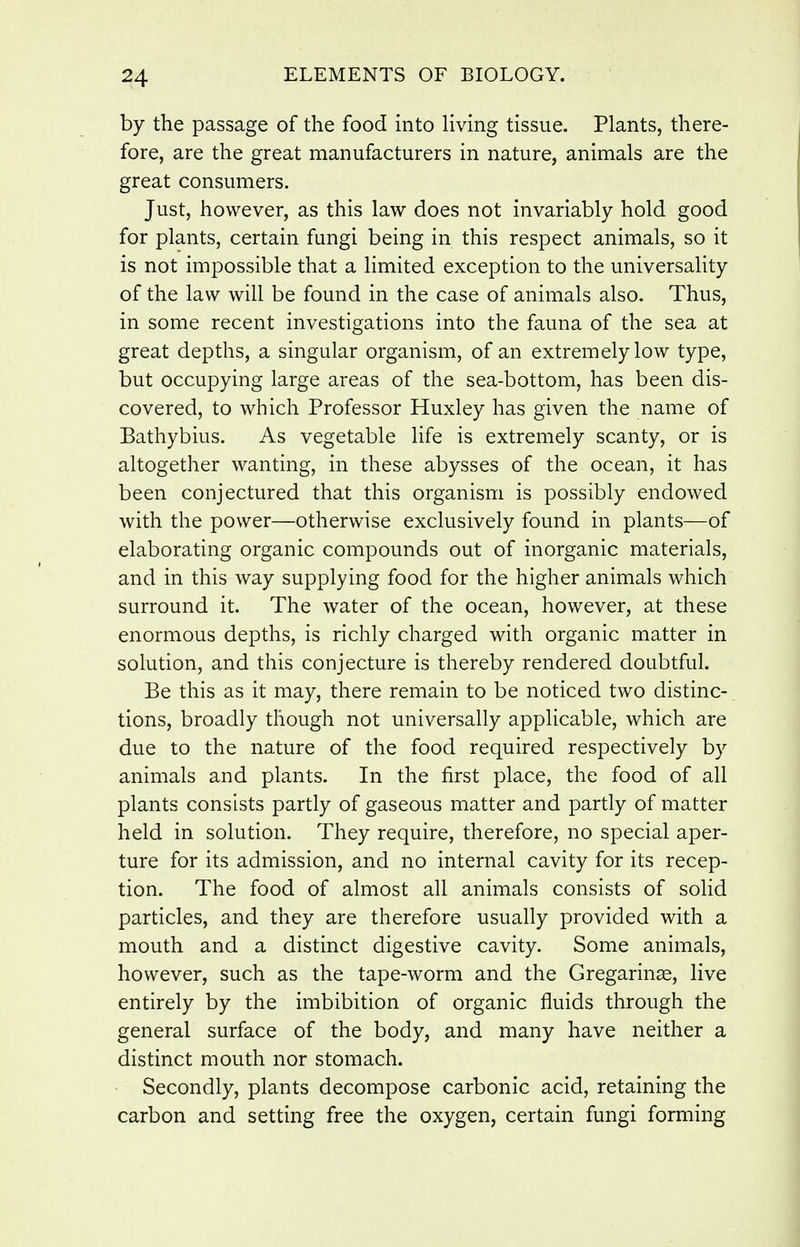 by the passage of the food into living tissue. Plants, there- fore, are the great manufacturers in nature, animals are the great consumers. Just, however, as this law does not invariably hold good for plants, certain fungi being in this respect animals, so it is not impossible that a limited exception to the universality of the law will be found in the case of animals also. Thus, in some recent investigations into the fauna of the sea at great depths, a singular organism, of an extremely low type, but occupying large areas of the sea-bottom, has been dis- covered, to which Professor Huxley has given the name of Bathybius. As vegetable life is extremely scanty, or is altogether wanting, in these abysses of the ocean, it has been conjectured that this organism is possibly endowed with the power—otherwise exclusively found in plants—of elaborating organic compounds out of inorganic materials, and in this way supplying food for the higher animals which surround it. The water of the ocean, however, at these enormous depths, is richly charged with organic matter in solution, and this conjecture is thereby rendered doubtful. Be this as it may, there remain to be noticed two distinc- tions, broadly though not universally applicable, which are due to the nature of the food required respectively by animals and plants. In the first place, the food of all plants consists partly of gaseous matter and partly of matter held in solution. They require, therefore, no special aper- ture for its admission, and no internal cavity for its recep- tion. The food of almost all animals consists of solid particles, and they are therefore usually provided with a mouth and a distinct digestive cavity. Some animals, hovv^ever, such as the tape-worm and the Gregarinse, live entirely by the imbibition of organic fluids through the general surface of the body, and many have neither a distinct mouth nor stomach. Secondly, plants decompose carbonic acid, retaining the carbon and setting free the oxygen, certain fungi forming
