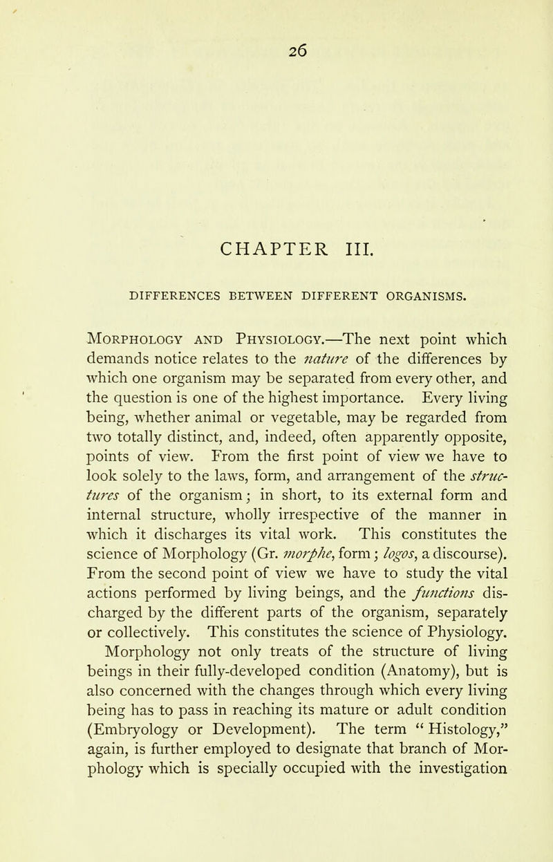 CHAPTER III. DIFFERENCES BETWEEN DIFFERENT ORGANISMS. Morphology and Physiology.—The next point which demands notice relates to the nature of the differences by which one organism may be separated from every other, and the question is one of the highest importance. Every living being, whether animal or vegetable, may be regarded from two totally distinct, and, indeed, often apparently opposite, points of view. From the first point of view we have to look solely to the laws, form, and arrangement of the strnc- tiires of the organism; in short, to its external form and internal structure, wholly irrespective of the manner in which it discharges its vital work. This constitutes the science of Morphology (Gr. morphe, form; logos, a discourse). From the second point of view we have to study the vital actions performed by living beings, and the fimdions dis- charged by the different parts of the organism, separately or collectively. This constitutes the science of Physiology. Morphology not only treats of the structure of living beings in their fully-developed condition (Anatomy), but is also concerned with the changes through which every living being has to pass in reaching its mature or adult condition (Embryology or Development). The term  Histology, again, is further employed to designate that branch of Mor- phology which is specially occupied with the investigation