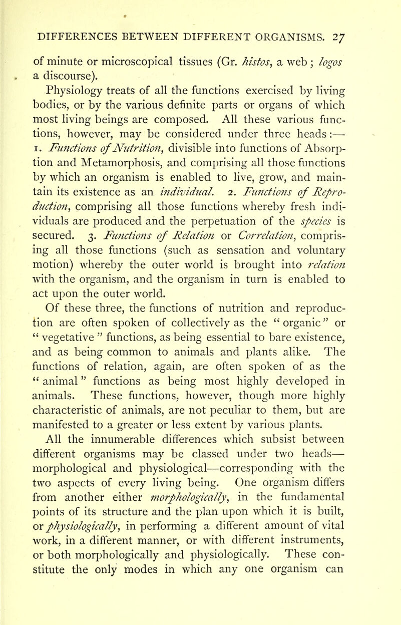of minute or microscopical tissues (Gr. kistos, a web; logos a discourse). Physiology treats of all the functions exercised by living bodies, or by the various definite parts or organs of which most living beings are composed. All these various func- tions, however, may be considered under three heads:— I. Functions of Nutrition, divisible into functions of Absorp- tion and Metamorphosis, and comprising all those functions by which an organism is enabled to live, grow, and main- tain its existence as an individual. 2. Fu7ictions of Repro- duction^ comprising all those functions whereby fresh indi- viduals are produced and the perpetuation of the species is secured. 3. FunctioJis of Relation or Correlation, compris- ing all those functions (such as sensation and voluntary motion) whereby the outer world is brought into relation with the organism, and the organism in turn is enabled to act upon the outer world. Of these three, the functions of nutrition and reproduc- tion are often spoken of collectively as the  organic or  vegetative  functions, as being essential to bare existence, and as being common to animals and plants alike. The functions of relation, again, are often spoken of as the  animal functions as being most highly developed in animals. These functions, however, though more highly characteristic of animals, are not peculiar to them, but are manifested to a greater or less extent by various plants. All the innumerable differences which subsist between different organisms may be classed under two heads— morphological and physiological—corresponding with the two aspects of every living being. One organism differs from another either morphologically, in the fundamental points of its structure and the plan upon which it is built, or physiologically, in performing a different amount of vital work, in a different manner, or with different instruments, or both morphologically and physiologically. These con- stitute the only modes in which any one organism can