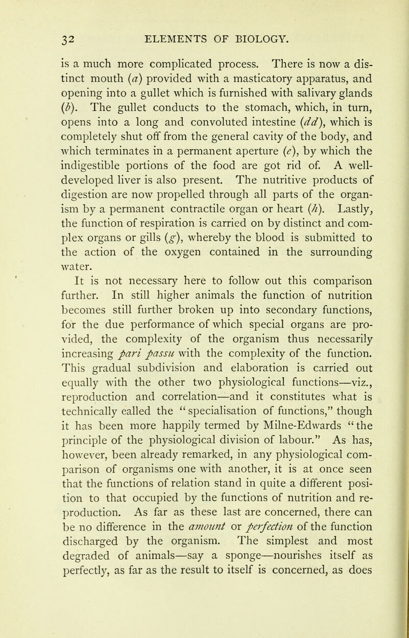 is a much more complicated process. There is now a dis- tinct mouth (a) provided with a masticatory apparatus, and opening into a gullet which is furnished with salivary glands (^). The gullet conducts to the stomach, which, in turn, opens into a long and convoluted intestine (dd), which is completely shut off from the general cavity of the body, and which terminates in a permanent aperture (e), by which the indigestible portions of the food are got rid of A well- developed liver is also present. The nutritive products of digestion are now propelled through all parts of the organ- ism by a permanent contractile organ or heart (/i). Lastly, the function of respiration is carried on by distinct and com- plex organs or gills (g), whereby the blood is submitted to the action of the oxygen contained in the surrounding water. It is not necessary here to follow out this comparison further. In still higher animals the function of nutrition becomes still further broken up into secondary functions, for the due performance of which special organs are pro- vided, the complexity of the organism thus necessarily increasing J>ari passu with the complexity of the function. This gradual subdivision and elaboration is carried out equally with the other two physiological functions—viz., reproduction and correlation—and it constitutes what is technically called the  speciaHsation of functions, though it has been more happily termed by Milne-Edwards  the principle of the physiological division of labour. As has, however, been already remarked, in any physiological com- parison of organisms one with another, it is at once seen that the functions of relation stand in quite a different posi- tion to that occupied by the functions of nutrition and re- production. As far as these last are concerned, there can be no difference in the amount or perfection of the function discharged by the organism. The simplest and most degraded of animals—say a sponge—nourishes itself as perfectly, as far as the result to itself is concerned, as does