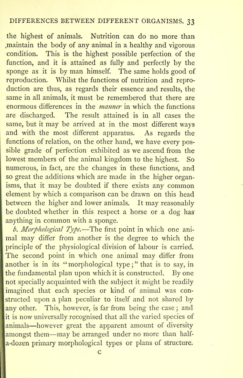 the highest of animals. Nutrition can do no more than .maintain the body of any animal in a healthy and vigorous condition. This is the highest possible perfection of the function, and it is attained as fully and perfectly by the sponge as it is by man himself The same holds good of reproduction. Whilst the functions of nutrition and repro- duction are thus, as regards their essence and results, the same in all animals, it must be remembered that there are enormous differences in the manner in which the functions are discharged. The result attained is in all cases the same, but it may be arrived at in the most different ways and with the most different apparatus. As regards the functions of relation, on the other hand, we have every pos- sible grade of perfection exhibited as we ascend from the lowest members of the animal kingdom to the highest. So numerous, in fact, are the changes in these functions, and so great the additions which are made in the higher organ- isms, that it may be doubted if there exists any common element by which a comparison can be drawn on this head between the higher and lower animals. It may reasonably be doubted whether in this respect a horse or a dog has' anything in common with a sponge. b. Morphological Type.—The first point in which one ani- mal may differ from another is the degree to which the principle of the physiological division of labour is carried. The second point in which one animal may differ from another is in its morphological type; that is to say, in the fundamental plan upon which it is constructed. By one not specially acquainted with the subject it might be readily imagined that each species or kind of animal was con- structed upon a plan peculiar to itself and not shared by any other. This, however, is far from being the case \ and it is now universally recognised that all the varied species of animals—however great the apparent amount of diversity amongst them—may be arranged under no more than half- a-dozen primary morphological types or plans of structure. c