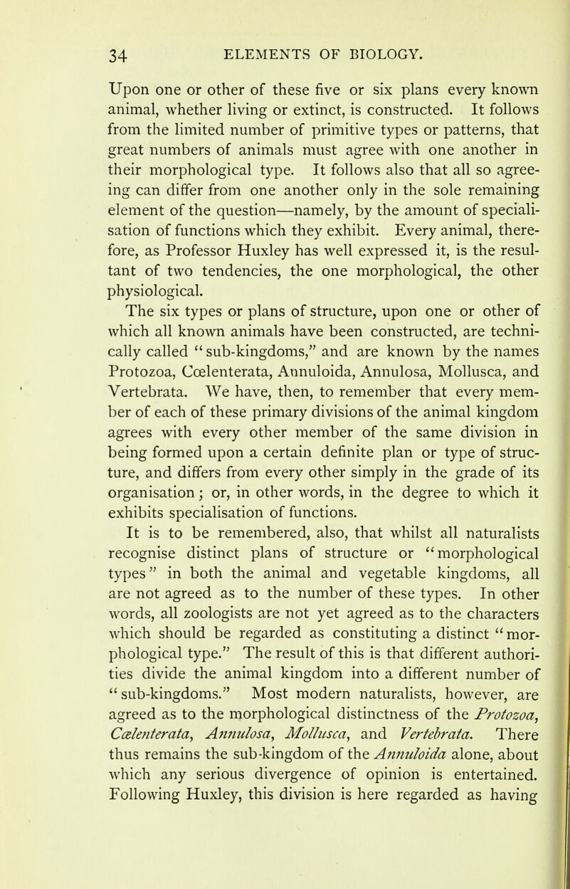 Upon one or other of these five or six plans every known animal, whether living or extinct, is constructed. It follows from the limited number of primitive types or patterns, that great numbers of animals must agree with one another in their morphological type. It follows also that all so agree- ing can differ from one another only in the sole remaining element of the question—namely, by the amount of speciali- sation of functions which they exhibit. Every animal, there- fore, as Professor Huxley has well expressed it, is the resul- tant of two tendencies, the one morphological, the other physiological. The six types or plans of structure, upon one or other of which all known animals have been constructed, are techni- cally called  sub-kingdoms, and are known by the names Protozoa, Ccelenterata, Annuloida, Annulosa, MoUusca, and Yertebrata. We have, then, to remember that every mem- ber of each of these primary divisions of the animal kingdom agrees with every other member of the same division in being formed upon a certain definite plan or type of struc- ture, and differs from every other simply in the grade of its organisation; or, in other words, in the degree to which it exhibits specialisation of functions. It is to be remembered, also, that whilst all naturalists recognise distinct plans of structure or morphological types'^ in both the animal and vegetable kingdoms, all are not agreed as to the number of these types. In other words, all zoologists are not yet agreed as to the characters which should be regarded as constituting a distinct  mor- phological type. The result of this is that different authori- ties divide the animal kingdom into a different number of  sub-kingdoms. Most modern naturalists, however, are agreed as to the morphological distinctness of the Protozoa, Ccelenterata^ Ajiftulosa, Mo/lusca, and Vertebrata. There thus remains the sub-kingdom of the Annuloida alone, about which any serious divergence of opinion is entertained. Following Huxley, this division is here regarded as having