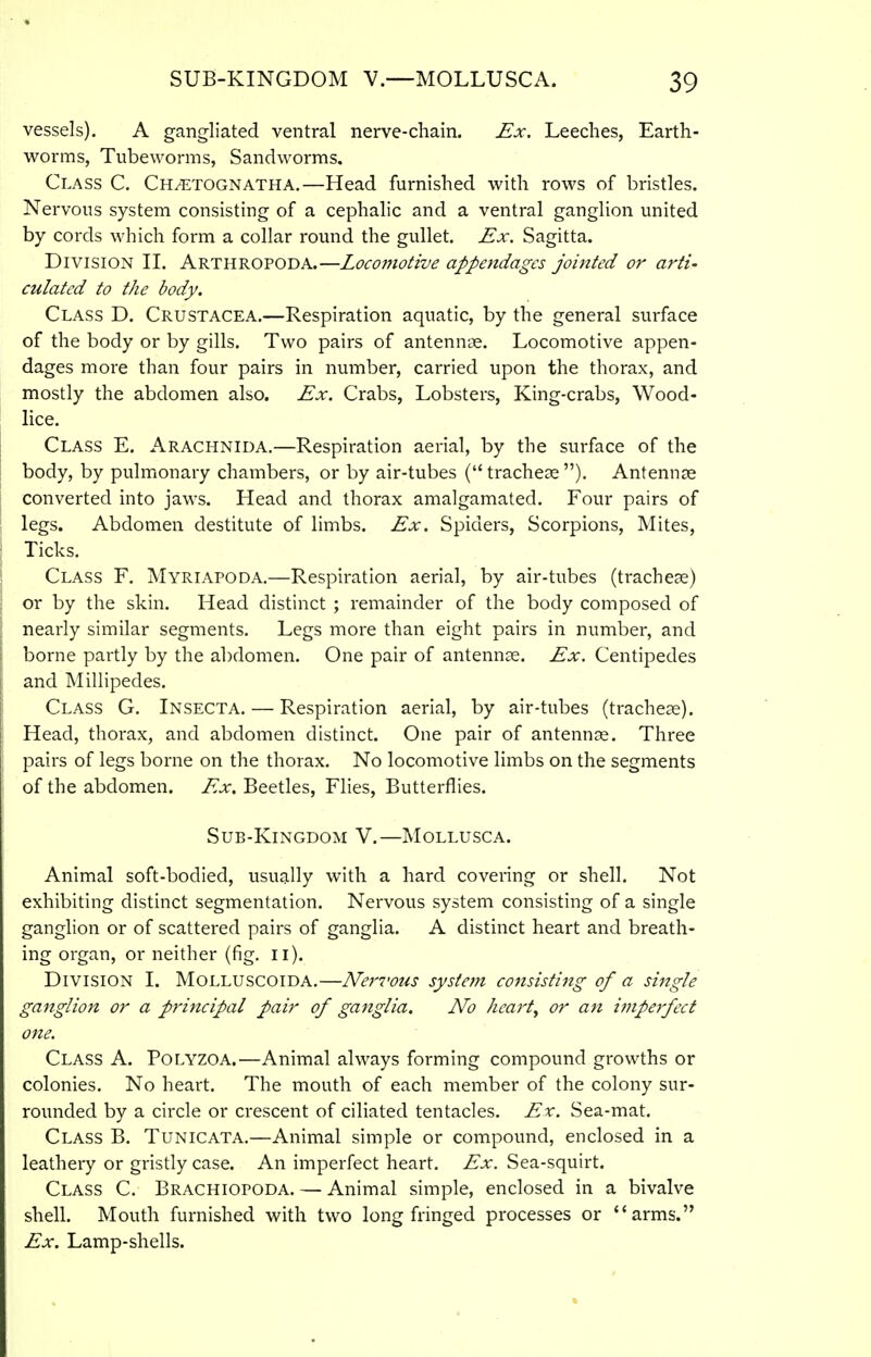 vessels). A gangliated ventral nerve-chain. Ex. Leeches, Earth- M^orms, Tubeworms, Sandworms. Class C. Ch^tognatha.—Head furnished with rows of bristles. Nervous system consisting of a cephalic and a ventral ganglion united by cords which form a collar round the gullet. Ex. Sagitta. Division II. Arthropoda.—Loco77iotive appendages jointed or arti- culated to the body. Class D. Crustacea.—Respiration aquatic, by the general surface of the body or by gills. Two pairs of antennae. Locomotive appen- dages more than four pairs in number, carried upon the thorax, and mostly the abdomen also. Ex. Crabs, Lobsters, King-crabs, Wood- lice. Class E. Arachnida.—Respiration aerial, by the surface of the body, by pulmonary chambers, or by air-tubes (tracheae). Antennae converted into jaws. Head and thorax amalgamated. Four pairs of legs. Abdomen destitute of limbs. Ex. Spiders, Scorpions, Mites, Ticks. Class F. Myriapoda,—Respiration aerial, by air-tubes (tracheae) or by the skin. Head distinct ; remainder of the body composed of nearly similar segments. Legs more than eight pairs in number, and borne pailly by the abdomen. One pair of antennas. Ex. Centipedes and Millipedes. Class G. Insecta. — Respiration aerial, by air-tubes (trachese). Head, thorax, and abdomen distinct. One pair of antennas. Three pairs of legs borne on the thorax. No locomotive limbs on the segments of the abdomen. Ex. Beetles, Flies, Butterflies. Sub-Kingdom V.—Mollusca. Animal soft-bodied, usually with a hard covering or shell. Not exhibiting distinct segmentation. Nervous system consisting of a single ganglion or of scattered pairs of ganglia. A distinct heart and breath- ing organ, or neither (fig. ii). Division I. Molluscoida.—Nervous system consisting of a single ganglion or a principal pair of ganglia. No heart, or an iuiperfect one. Class A. Polyzoa.—Animal always forming compound growths or colonies. No heart. The mouth of each member of the colony sur- rounded by a circle or crescent of ciliated tentacles. Ex. Sea-mat. Class B. Tunicata.—Animal simple or compound, enclosed in a leathery or gristly case. An imperfect heart. Ex. Sea-squirt. Class C. Brachiopoda. — Animal simple, enclosed in a bivalve shell. Mouth furnished with two long fringed processes or arms. Ex. Lamp-shells.