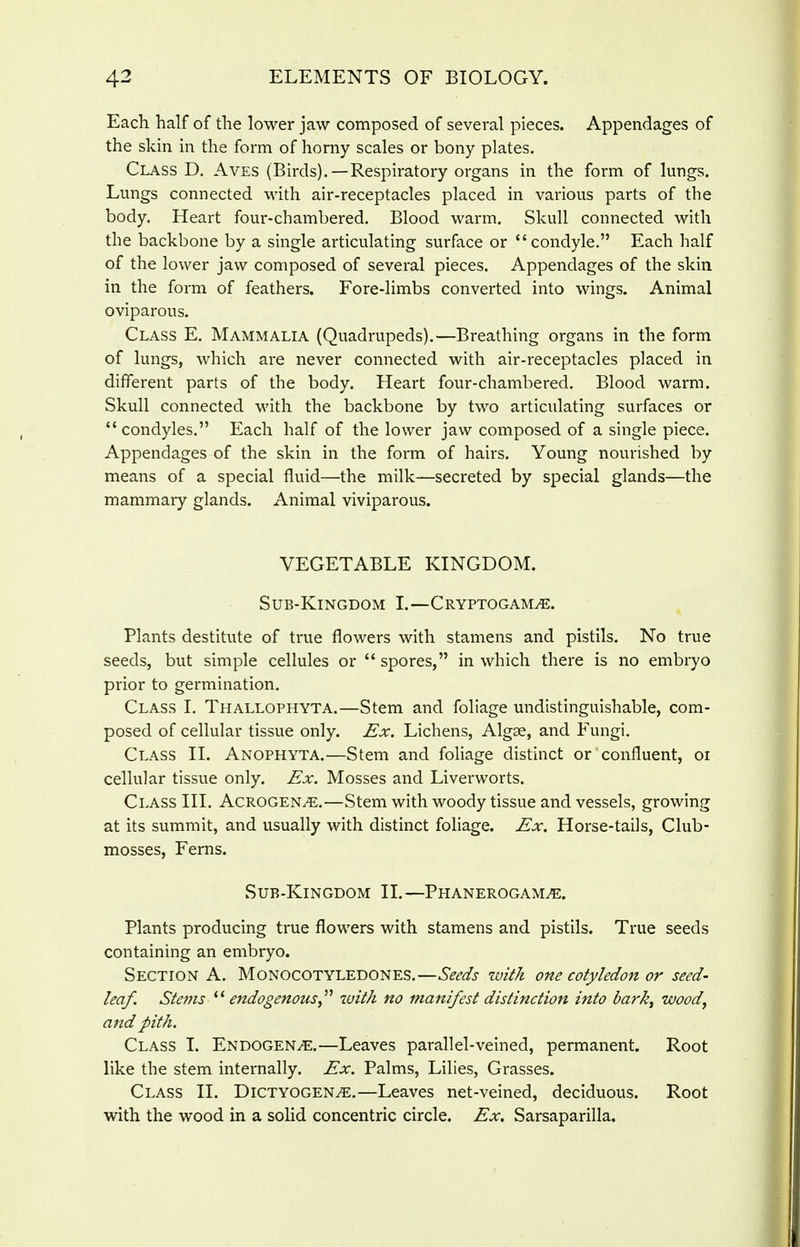 Each half of the lower jaw composed of several pieces. Appendages of the skin in the form of homy scales or bony plates. Class D. Aves (Birds),—Respiratory organs in the form of lungs. Lungs connected with air-receptacles placed in various parts of the body. Heart four-chambered. Blood warm. Skull connected with the backbone by a single articulating surface or condyle, Each half of the lower jaw composed of several pieces. Appendages of the skin in the form of feathers. Fore-limbs converted into wings. Animal oviparous. Class E. Mammalia (Quadrupeds).—Breathing organs in the form of lungs, which are never connected with air-receptacles placed in different parts of the body. Heart four-chambered. Blood warm. Skull connected with the backbone by two articulating surfaces or  condyles. Each half of the lower jaw composed of a single piece. Appendages of the skin in the form of hairs. Young nourished by means of a special fluid—the milk—secreted by special glands—the mammary glands. Animal viviparous. VEGETABLE KINGDOM. Sub-Kingdom L—Cryptogams. Plants destitute of true flowers with stamens and pistils. No true seeds, but simple cellules or  spores, in which there is no embryo prior to germination. Class I, Thallophyta.—Stem and foliage undistinguishable, com- posed of cellular tissue only. Ex, Lichens, Algae, and Fungi. Class II. Anophyta.—Stem and foliage distinct or confluent, oi cellular tissue only. Ex. Mosses and Liverworts. Class III. Acrogens.—Stem with woody tissue and vessels, growing at its summit, and usually with distinct foliage. Ex. Horse-tails, Club- mosses, Ferns. Sub-Kingdom II.—Phanerogams. Plants producing true flowers with stamens and pistils. True seeds containing an embryo. Section A. Monocotyledones.—Seeds with one cotyledon or seed- leaf. Stems endogenouswith no manifest distinction into bark, wood, and pith. Class I. Endogens.—Leaves parallel-veined, permanent. Root like the stem internally. Ex. Palms, Lilies, Grasses. Class II. Dictyogens.—Leaves net-veined, deciduous. Root with the wood in a solid concentric circle. Ex. Sarsaparilla.