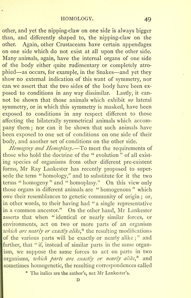 other, and yet the nipping-claw on one side is always bigger than, and differently shaped to, the nipping-claw on the other. Again, other Crustaceans have certain appendages on one side which do not exist at all upon the other side. Many animals, again, have the internal organs of one side of the body either quite rudimentary or completely atro- phied—as occurs, for example, in the Snakes—and yet they show no external indication of this want of symmetry, nor can we assert that the two sides of the body have been ex- posed to conditions in any way dissimilar. Lastly, it can- not be shown that those animals which exhibit no lateral symmetry, or in which this symmetry is masked, have been exposed to conditions in any respect different to those affecting the bilaterally symmetrical animals which accom- pany themj nor can it be shown that such animals have been exposed to one set of conditions on one side of their body, and another set of conditions on the other side. Homogeny and Homoplasy.—To meet the requirements of those who hold the doctrine of the  evolution  of all exist- ing species of organisms from other different pre-existent forms, Mr Ray Lankester has recently proposed to super- sede the term  homology,'' and to substitute for it the two terms  homogeny  and  homoplasy. On this view only those organs in different animals are  homogenous  which owe their resemblances to genetic community of origin; or, in other words, to their having had  a single representative in a common ancestor. On the other hand, Mr Lankester asserts that when  identical or nearly similar forces, or environments, act on two or more parts of an organism which ai'e neafiy or exactly alike,'^ the resulting modifications of the various parts will be exactly or nearly alike; and further, that  if, instead of similar parts in the same organ- ism, we suppose the same forces to act on parts in two organisms, which parts aj'e exactly or nearly alike,^' and sometimes homogenetic, the resulting correspondences called * The italics are the author's, net Mr Lankester's. D