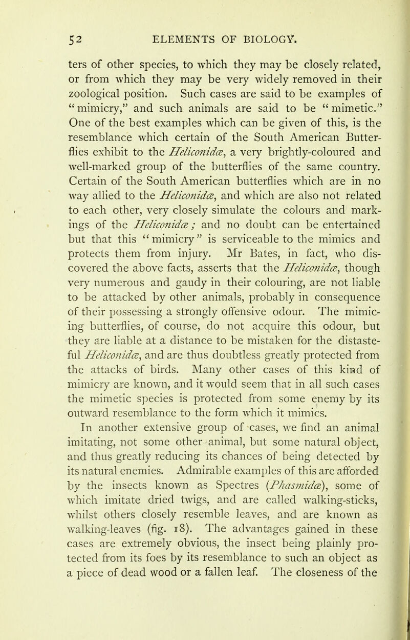 ters of other species, to which they may be closely related, or from which they may be very widely removed in their zoological position. Such cases are said to be examples of mimicry, and such animals are said to be mimetic. One of the best examples which can be given of this, is the resemblance which certain of the South American Butter- flies exhibit to the HeliconidcE^ a very brightly-coloured and well-marked group of the butterflies of the same country. Certain of the South American butterflies which are in no way allied to the Heliconidce^ and which are also not related to each other, very closely simulate the colours and mark- ings of the Helico7iid(E; and no doubt can be entertained but that this mimicry is serviceable to the mimics and protects them from injury. Mr Bates, in fact, who dis- covered the above facts, asserts that the Helicofiidce^ though very numerous and gaudy in their colouring, are not liable to be attacked by other animals, probably in consequence of their possessing a strongly offensive odour. The mimic- ing butterflies, of course, do not acquire this odour, but they are liable at a distance to be mistaken for the distaste- ful HeliconidcB^ and are thus doubtless greatly protected from the attacks of birds. Many other cases of this kind of mimicry are known, and it would seem that in all such cases the mimetic species is protected from some enemy by its outward resemblance to the form which it mimics. In another extensive group of cases, we find an animal imitating, not some other animal, but some natural object, and thus greatly reducing its chances of being detected by its natural enemies. Admirable examples of this are afforded by the insects known as Spectres {Phasmidce), some of w^hich imitate dried twigs, and are called walking-sticks, whilst others closely resemble leaves, and are known as walking-leaves (fig. i8). The advantages gained in these cases are extremely obvious, the insect being plainly pro- tected from its foes by its resemblance to such an object as a piece of dead wood or a fallen leaf. The closeness of the