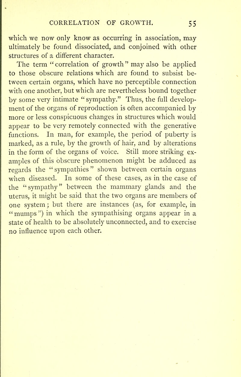 CORRELATION OF GROWTH. 5S which we now only know as occurring in association, may ultimately be found dissociated, and conjoined with other structures of a different character. The term correlation of growth may also be applied to those obscure relations which are found to subsist be- tween certain organs, which have no perceptible connection with one another, but which are nevertheless bound together by some very intimate sympathy. Thus, the full develop- ment of the organs of reproduction is often accompanied by more or less conspicuous changes in structures which would appear to be very remotely connected with the generative functions. In man, for example, the period of puberty is marked, as a rule, by the growth of hair, and by alterations in the form of the organs of voice. Still more striking ex- amples of this obscure phenomenon might be adduced as regards the sympathies shown between certain organs when diseased. In some of these cases, as in the case of the sympathy between the mammary glands and the uterus, it might be said that the two organs are members of one system; but there are instances (as, for example, in mumps) in which the sympathising organs appear in a state of health to be absolutely unconnected, and to exercise no influence upon each other.