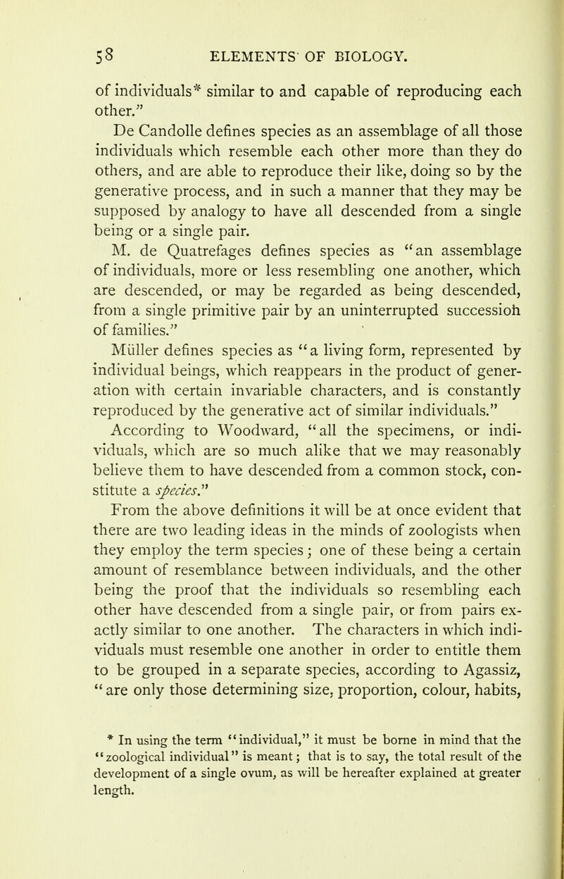 of individuals'^ similar to and capable of reproducing each other. De Candolle defines species as an assemblage of all those individuals which resemble each other more than they do others, and are able to reproduce their like, doing so by the generative process, and in such a manner that they may be supposed by analogy to have all descended from a single being or a single pair. M. de Quatrefages defines species as an assemblage of individuals, more or less resembling one another, which are descended, or may be regarded as being descended, from a single primitive pair by an uninterrupted successioh of families. Miiller defines species as a living form, represented by individual beings, which reappears in the product of gener- ation with certain invariable characters, and is constantly reproduced by the generative act of similar individuals. According to Woodward, all the specimens, or indi- viduals, which are so much alike that we may reasonably believe them to have descended from a common stock, con- stitute a species'^ From the above definitions it will be at once evident that there are two leading ideas in the minds of zoologists when they employ the term species; one of these being a certain amount of resemblance between individuals, and the other being the proof that the individuals so resembling each other have descended from a single pair, or from pairs ex- actly similar to one another. The characters in which indi- viduals must resemble one another in order to entitle them to be grouped in a separate species, according to Agassiz,  are only those determining size, proportion, colour, habits, * In using the term individual, it must be borne in mind that the ''zoological individual is meant; that is to say, the total result of the development of a single ovum, as will be hereafter explained at greater length.
