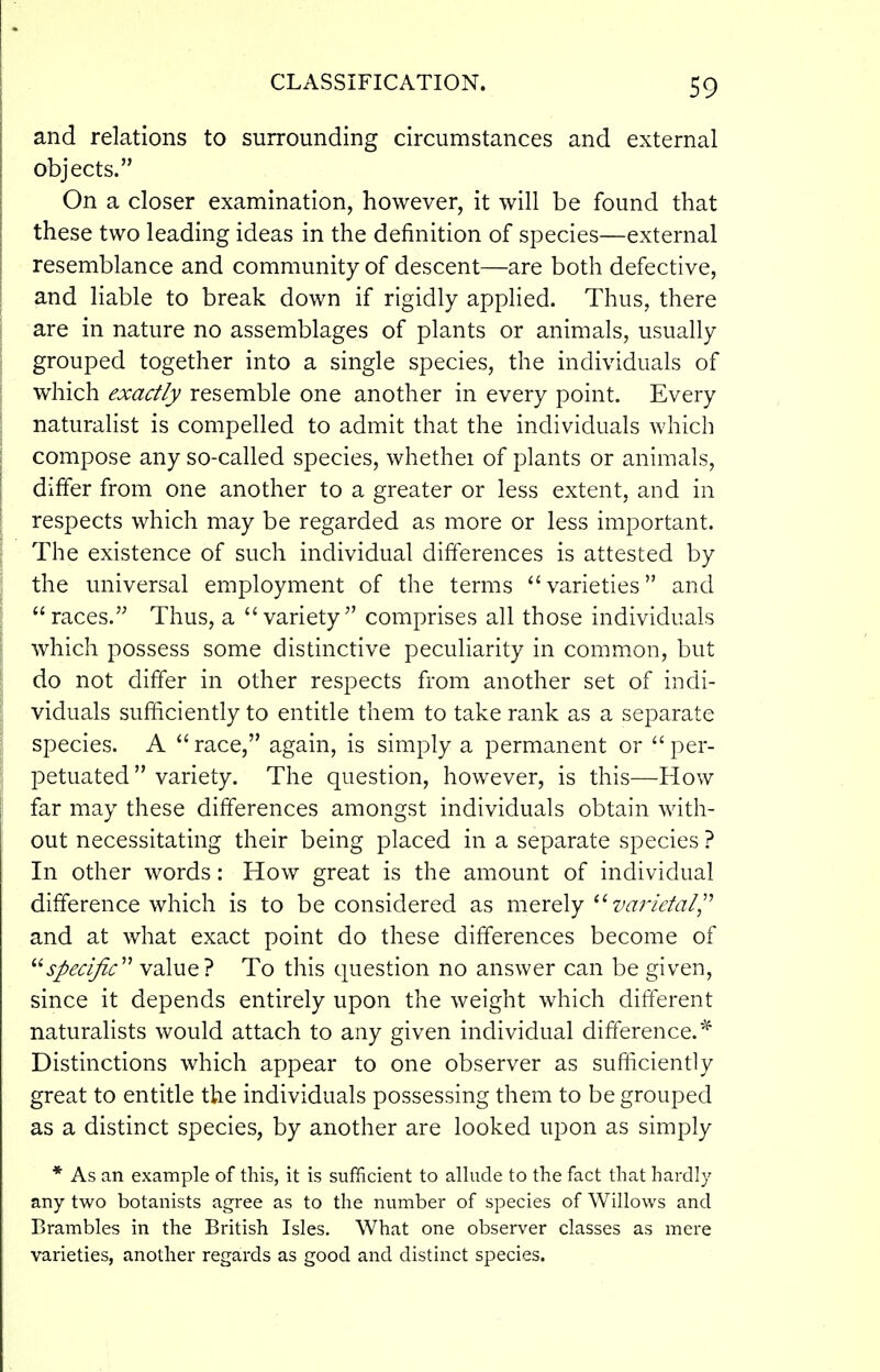 and relations to surrounding circumstances and external objects. On a closer examination, however, it will be found that these two leading ideas in the definition of species—external resemblance and community of descent—are both defective, and liable to break down if rigidly applied. Thus, there are in nature no assemblages of plants or animals, usually grouped together into a single species, the individuals of which exactly resemble one another in every point. Every naturalist is compelled to admit that the individuals which compose any so-called species, whethei of plants or animals, differ from one another to a greater or less extent, and in respects which may be regarded as more or less important. The existence of such individual differences is attested by the universal employment of the terms varieties and races. Thus, a variety comprises all those individuals which possess some distinctive peculiarity in common, but do not differ in other respects from another set of indi- viduals sufficiently to entitle them to take rank as a separate species. A race, again, is simply a permanent or per- petuated  variety. The question, however, is this—How far may these differences amongst individuals obtain with- out necessitating their being placed in a separate species ? In other words: How great is the amount of individual difference which is to be considered as merely zw7>/d;/, and at what exact point do these differences become of specific'^ value? To this question no answer can be given, since it depends entirely upon the weight which different naturahsts would attach to any given individual difference.^ Distinctions which appear to one observer as sufficiently great to entitle the individuals possessing them to be grouped as a distinct species, by another are looked upon as simply * As an example of this, it is sufficient to allude to the fact that hardly any two botanists agree as to the number of species of Willows and Brambles in the British Isles. What one observer classes as mere varieties, another regards as good and distinct species.