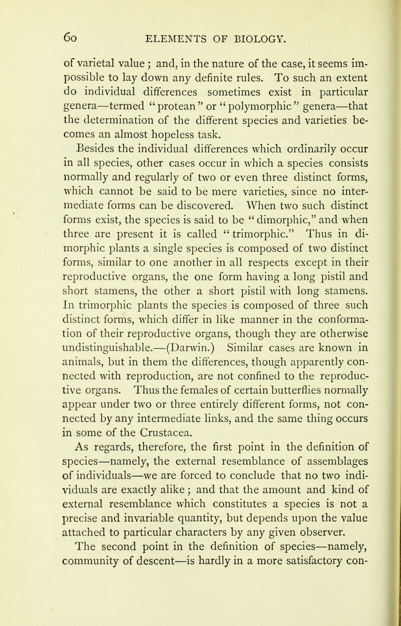 of varietal value; and. in the nature of the case, it seems im- possible to lay down any definite rules. To such an extent do individual differences sometimes exist in particular genera—termed protean or''polymorphic genera—that the determination of the different species and varieties be- comes an almost hopeless task. Besides the individual differences which ordinarily occur in all species, other cases occur in which a species consists normally and regularly of two or even three distinct forms, which cannot be said to be mere varieties, since no inter- mediate forms can be discovered. When two such distinct forms exist, the species is said to be dimorphic, and when three are present it is called trimorphic. Thus in di- morphic plants a single species is composed of two distinct forms, similar to one another in all respects except in their reproductive organs, the one form having a long pistil and short stamens, the other a short pistil with long stamens. In trimorphic plants the species is composed of three such distinct forms, which differ in like manner in the conforma- tion of their reproductive organs, though they are otherwise undistinguishable.—(Darwin.) Similar cases are known in animals, but in them the differences, though apparently con- nected with reproduction, are not confined to the reproduc- tive organs. Thus the females of certain butterflies normally appear under two or three entirely different forms, not con- nected by any intermediate links, and the same thing occurs in some of the Crustacea. As regards, therefore, the first point in the definition of species—namely, the external resemblance of assemblages of individuals—we are forced to conclude that no two indi- viduals are exactly alike; and that the amount and kind of external resemblance which constitutes a species is not a precise and invariable quantity, but depends upon the value attached to particular characters by any given observer. The second point in the definition of species—namely, community of descent—is hardly in a more satisfactory con-