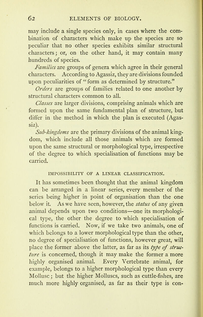 may include a single species only, in cases where the com- bination of characters which make up the species are so peculiar that no other species exhibits similar structural characters; or, on the other hand, it may contain many hundreds of species. Families are groups of genera which agree in their general characters. According to Agassiz, they are divisions founded upon peculiarities of  form as determined by structure. Orders are groups of families related to one another by structural characters common to all. Classes are larger divisions, comprising animals which are formed upon the same fundamental plan of structure, but differ in the method in which the plan is executed (Agas- siz). Sub-kingdoms are the primary divisions of the animal king- dom, which include all those animals which are formed upon the same structural or morphological type, irrespective of the degree to which specialisation of functions may be carried. IMPOSSIBILITY OF A LINEAR CLASSIFICATION. It has sometimes been thought that the animal kingdom can be arranged in a linear series, every member of the series being higher in point of organisation than the one below it. As we have seen, however, the status of any given animal depends upon two conditions—one its morphologi- cal type, the other the degree to which specialisation of functions is carried. Now, if we take two animals, one of which belongs to a lower morphological type than the other, no degree of specialisation of functions, however great, will place the former above the latter, as far as its type of struc- ture is concerned, though it may make the former a more highly organised animal. Every Vertebrate animal, for example, belongs to a higher morphological type than every Mollusc; but the higher Molluscs, such as cuttle-fishes, are much more highly organised, as far as their type is con-