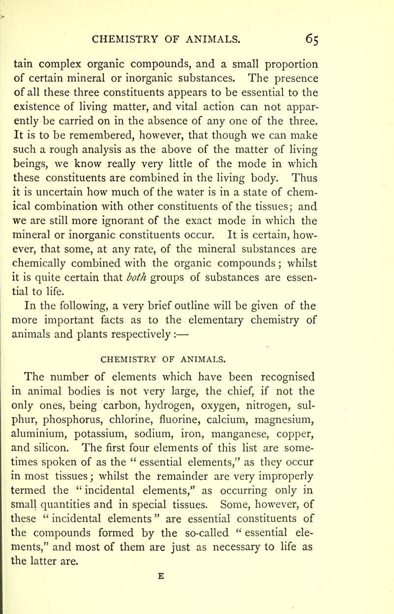 tain complex organic compounds, and a small proportion of certain mineral or inorganic substances. The presence of all these three constituents appears to be essential to the existence of living matter, and vital action can not appar- ently be carried on in the absence of any one of the three. It is to be remembered, however, that though we can make such a rough analysis as the above of the matter of living beings, we know really very little of the mode in which these constituents are combined in the living body. Thus it is uncertain how much of the water is in a state of chem- ical combination with other constituents of the tissues; and we are still more ignorant of the exact mode in which the mineral or inorganic constituents occur. It is certain, how- ever, that some, at any rate, of the mineral substances are chemically combined with the organic compounds; whilst it is quite certain that both groups of substances are essen- tial to life. In the following, a very brief outline will be given of the more important facts as to the elementary chemistry of animals and plants respectively:— CHEMISTRY OF ANIMALS. The number of elements which have been recognised in animal bodies is not very large, the chief, if not the only ones, being carbon, hydrogen, oxygen, nitrogen, sul- phur, phosphorus, chlorine, fluorine, calcium, magnesium, aluminium, potassium, sodium, iron, manganese, copper, and silicon. The first four elements of this list are some- times spoken of as the  essential elements, as they occur in most tissues; whilst the remainder are very improperly termed the  incidental elements, as occurring only in small quantities and in special tissues. Some, however, of these  incidental elements are essential constituents of the compounds formed by the so-called  essential ele- ments, and most of them are just as necessary to life as the latter are. E