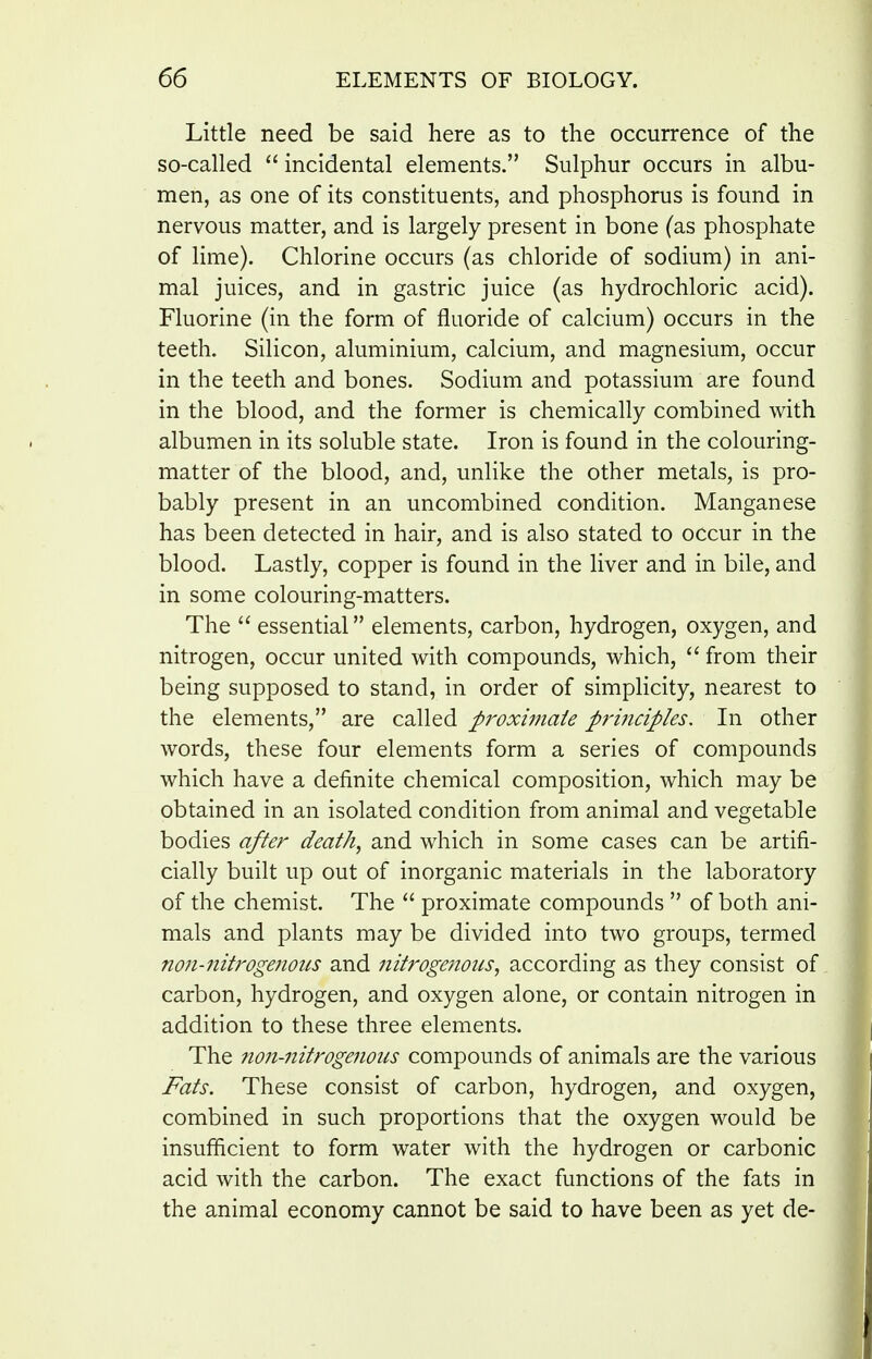 Little need be said here as to the occurrence of the so-called  incidental elements. Sulphur occurs in albu- men, as one of its constituents, and phosphorus is found in nervous matter, and is largely present in bone (as phosphate of lime). Chlorine occurs (as chloride of sodium) in ani- mal juices, and in gastric juice (as hydrochloric acid). Fluorine (in the form of fluoride of calcium) occurs in the teeth. Silicon, aluminium, calcium, and magnesium, occur in the teeth and bones. Sodium and potassium are found in the blood, and the former is chemically combined with albumen in its soluble state. Iron is found in the colouring- matter of the blood, and, unlike the other metals, is pro- bably present in an uncombined condition. Manganese has been detected in hair, and is also stated to occur in the blood. Lastly, copper is found in the liver and in bile, and in some colouring-matters. The  essential elements, carbon, hydrogen, oxygen, and nitrogen, occur united with compounds, which,  from their being supposed to stand, in order of simplicity, nearest to the elements, are called proximate prmciples. In other words, these four elements form a series of compounds which have a definite chemical composition, which may be obtained in an isolated condition from animal and vegetable bodies after death, and which in some cases can be artifi- cially built up out of inorganic materials in the laboratory of the chemist. The  proximate compounds  of both ani- mals and plants may be divided into two groups, termed non-nitrogenous and 7iitroge?ioiis, according as they consist of carbon, hydrogen, and oxygen alone, or contain nitrogen in addition to these three elements. The non-nitrogenous compounds of animals are the various Fats. These consist of carbon, hydrogen, and oxygen, combined in such proportions that the oxygen would be insufhcient to form water with the hydrogen or carbonic acid with the carbon. The exact functions of the fats in the animal economy cannot be said to have been as yet de-