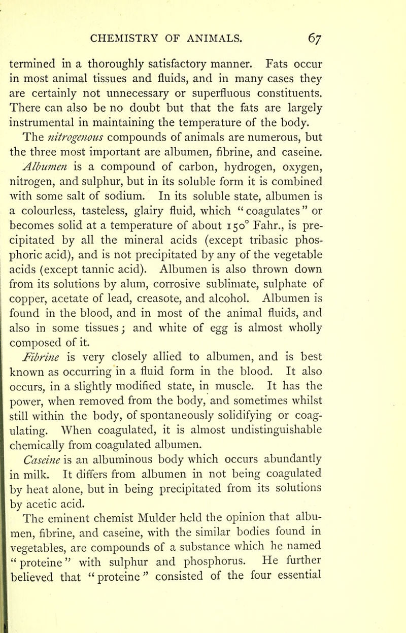 termined in a thoroughly satisfactory manner. Fats occur in most animal tissues and fluids, and in many cases they are certainly not unnecessary or superfluous constituents. There can also be no doubt but that the fats are largely instrumental in maintaining the temperature of the body. The nitrogenous compounds of animals are numerous, but the three most important are albumen, fibrine, and caseine. Albiimeji is a compound of carbon, hydrogen, oxygen, nitrogen, and sulphur, but in its soluble form it is combined with some salt of sodium. In its soluble state, albumen is a colourless, tasteless, glairy fluid, which  coagulates or becomes solid at a temperature of about 150° Fahr., is pre- cipitated by all the mineral acids (except tribasic phos- phoric acid), and is not precipitated by any of the vegetable acids (except tannic acid). Albumen is also thrown down from its solutions by alum, corrosive sublimate, sulphate of copper, acetate of lead, creasote, and alcohol. Albumen is found in the blood, and in most of the animal fluids, and also in some tissues; and white of egg is almost wholly composed of it. Fibri?ie is very closely allied to albumen, and is best known as occurring in a fluid form in the blood. It also occurs, in a slightly modified state, in muscle. It has the power, when removed from the body, and sometimes whilst still within the body, of spontaneously solidifying or coag- ulating. When coagulated, it is almost undistinguishable chemically from coagulated albumen. Caseine is an albuminous body which occurs abundantly in milk. It differs from albumen in not being coagulated by heat alone, but in being precipitated from its solutions by acetic acid. The eminent chemist Mulder held the opinion that albu- men, fibrine, and caseine, with the similar bodies found in vegetables, are compounds of a substance which he named  proteine with sulphur and phosphorus. He further beheved that proteine consisted of the four essential