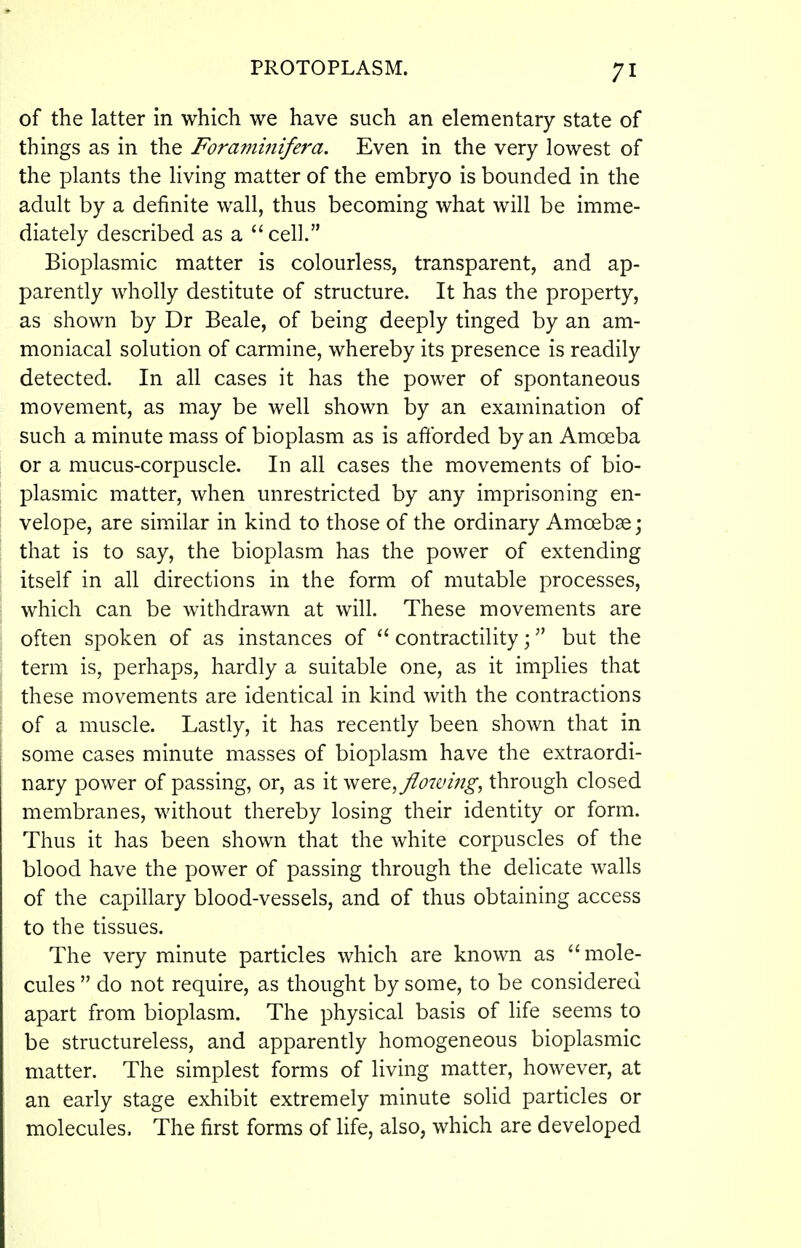 of the latter in which we have such an elementary state of things as in the Foraminifera. Even in the very lowest of the plants the living matter of the embryo is bounded in the adult by a definite wall, thus becoming what will be imme- diately described as a cell. Bioplasmic matter is colourless, transparent, and ap- parently wholly destitute of structure. It has the property, as shown by Dr Beale, of being deeply tinged by an am- moniacal solution of carmine, whereby its presence is readily detected. In all cases it has the power of spontaneous movement, as may be well shown by an examination of such a minute mass of bioplasm as is afforded by an Amoeba or a mucus-corpuscle. In all cases the movements of bio- plasmic matter, when unrestricted by any imprisoning en- velope, are similar in kind to those of the ordinary Amoebae j that is to say, the bioplasm has the power of extending itself in all directions in the form of mutable processes, which can be withdrawn at will. These movements are often spoken of as instances of  contractility; but the term is, perhaps, hardly a suitable one, as it implies that these movements are identical in kind with the contractions of a muscle. Lastly, it has recently been shown that in some cases minute masses of bioplasm have the extraordi- nary power of passing, or, as \ivjQXQ,flowi7ig, through closed membranes, without thereby losing their identity or form. Thus it has been shown that the white corpuscles of the blood have the power of passing through the delicate walls of the capillary blood-vessels, and of thus obtaining access to the tissues. The very minute particles which are known as mole- cules  do not require, as thought by some, to be considered apart from bioplasm. The physical basis of life seems to be structureless, and apparently homogeneous bioplasmic matter. The simplest forms of living matter, however, at an early stage exhibit extremely minute solid particles or molecules. The first forms of life, also, which are developed