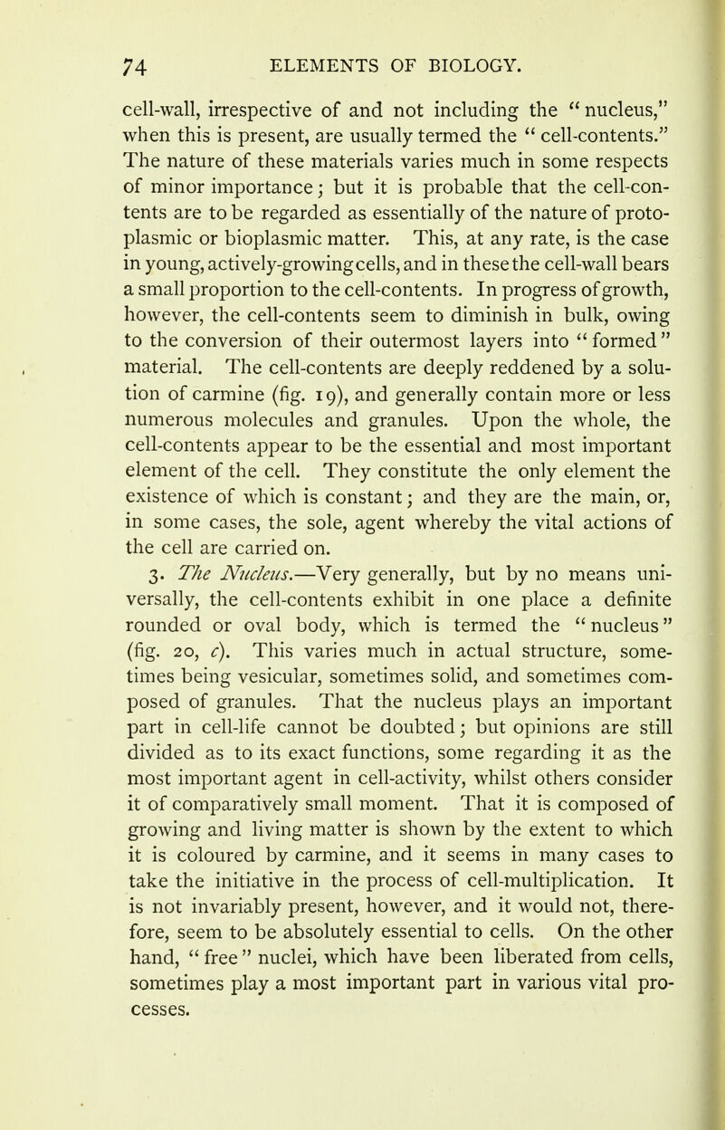 cell-wall, irrespective of and not including the  nucleus, when this is present, are usually termed the  cell-contents. The nature of these materials varies much in some respects of minor importance; but it is probable that the cell-con- tents are to be regarded as essentially of the nature of proto- plasmic or bioplasmic matter. This, at any rate, is the case in young, actively-growing cells, and in these the cell-wall bears a small proportion to the cell-contents. In progress of growth, however, the cell-contents seem to diminish in bulk, owing to the conversion of their outermost layers into formed material. The cell-contents are deeply reddened by a solu- tion of carmine (fig. 19), and generally contain more or less numerous molecules and granules. Upon the whole, the cell-contents appear to be the essential and most important element of the cell. They constitute the only element the existence of which is constant; and they are the main, or, in some cases, the sole, agent whereby the vital actions of the cell are carried on. 3. TAe Nucleus.—Very generally, but by no means uni- versally, the cell-contents exhibit in one place a definite rounded or oval body, which is termed the  nucleus (fig. 20, c). This varies much in actual structure, some- times being vesicular, sometimes sohd, and sometimes com- posed of granules. That the nucleus plays an important part in cell-life cannot be doubted; but opinions are still divided as to its exact functions, some regarding it as the most important agent in cell-activity, whilst others consider it of comparatively small moment. That it is composed of growing and living matter is shown by the extent to which it is coloured by carmine, and it seems in many cases to take the initiative in the process of cell-multiplication. It is not invariably present, however, and it would not, there- fore, seem to be absolutely essential to cells. On the other hand,  free  nuclei, which have been liberated from cells, sometimes play a most important part in various vital pro- cesses.