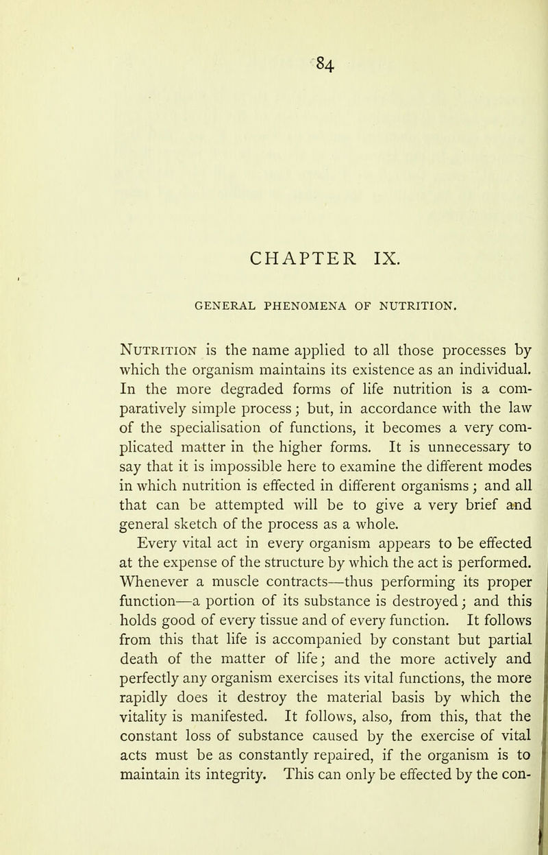 CHAPTER IX. GENERAL PHENOMENA OF NUTRITION. Nutrition is the name applied to all those processes by which the organism maintains its existence as an individual. In the more degraded forms of life nutrition is a com- paratively simple process; but, in accordance with the law of the specialisation of functions, it becomes a very com- phcated matter in the higher forms. It is unnecessary to say that it is impossible here to examiae the different modes in which nutrition is effected in different organisms; and all that can be attempted will be to give a very brief and general sketch of the process as a whole. Every vital act in every organismi appears to be effected at the expense of the structure by which the act is performed. Whenever a muscle contracts—thus performing its proper function—a portion of its substance is destroyed; and this holds good of every tissue and of every function. It follows from this that life is accompanied by constant but partial death of the matter of life; and the more actively and perfectly any organism exercises its vital functions, the more rapidly does it destroy the material basis by which the vitality is manifested. It follows, also, from this, that the constant loss of substance caused by the exercise of vital acts must be as constantly repaired, if the organism is to maintain its integrity. This can only be effected by the con-