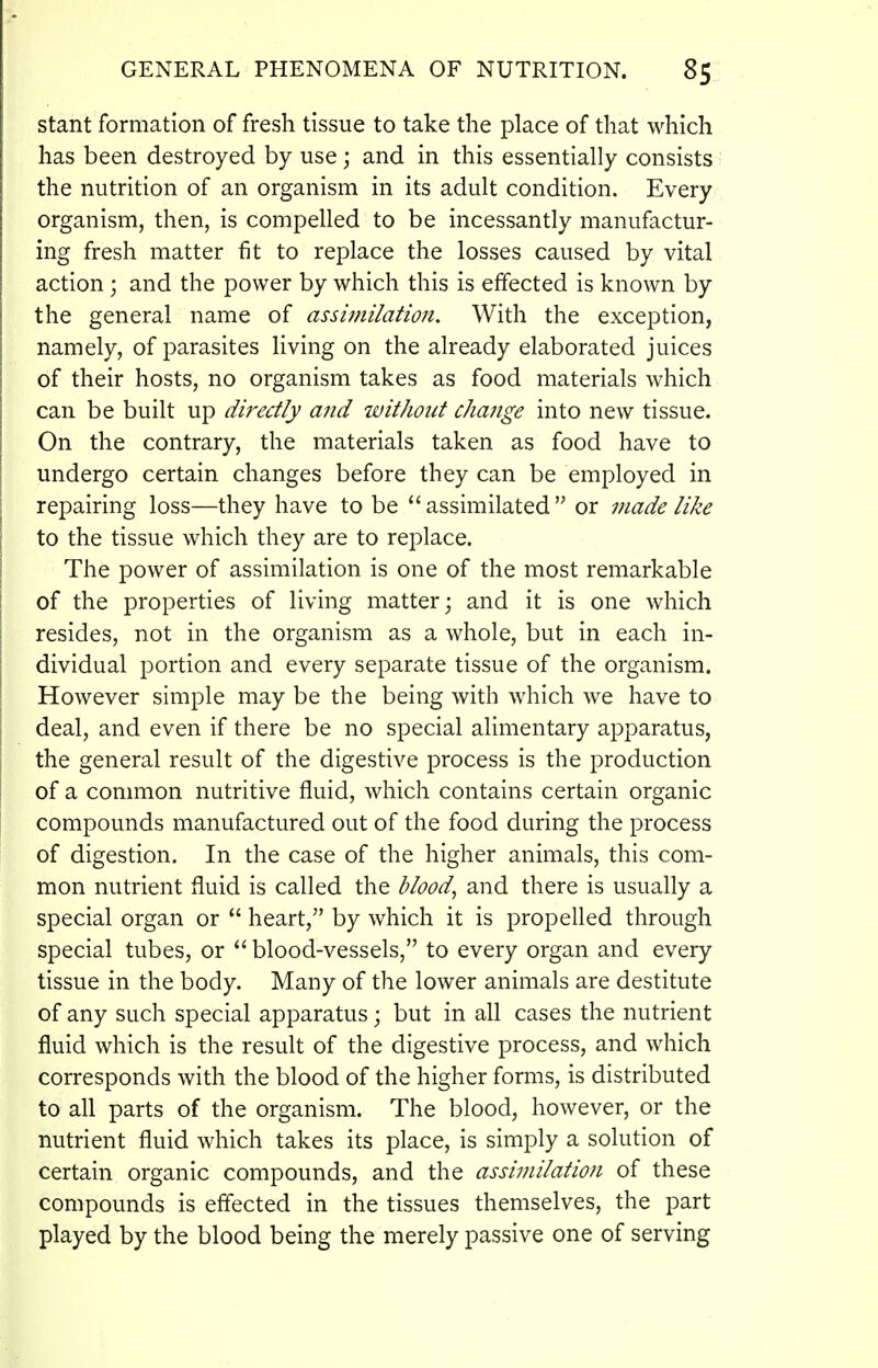 stant formation of fresh tissue to take the place of that which has been destroyed by use \ and in this essentially consists the nutrition of an organism in its adult condition. Every organism, then, is compelled to be incessantly manufactur- ing fresh matter fit to replace the losses caused by vital action; and the power by which this is effected is known by the general name of assimilation. With the exception, namely, of parasites living on the already elaborated juices of their hosts, no organism takes as food materials which can be built up directly and ivithotit change into new tissue. On the contrary, the materials taken as food have to undergo certain changes before they can be employed in repairing loss—they have to be assimilated or made like to the tissue which they are to replace. The power of assimilation is one of the most remarkable of the properties of living matter; and it is one which resides, not in the organism as a whole, but in each in- dividual portion and every separate tissue of the organism. However simple may be the being with which we have to deal, and even if there be no special alimentary apparatus, the general result of the digestive process is the production of a common nutritive fluid, which contains certain organic compounds manufactured out of the food during the process of digestion. In the case of the higher animals, this com- mon nutrient fluid is called the bloody and there is usually a special organ or  heart, by which it is propelled through special tubes, or  blood-vessels, to every organ and every tissue in the body. Many of the lower animals are destitute of any such special apparatus; but in all cases the nutrient fluid which is the result of the digestive process, and which corresponds with the blood of the higher forms, is distributed to all parts of the organism. The blood, however, or the nutrient fluid which takes its place, is simply a solution of certain organic compounds, and the assimilation of these compounds is eflected in the tissues themselves, the part played by the blood being the merely passive one of serving