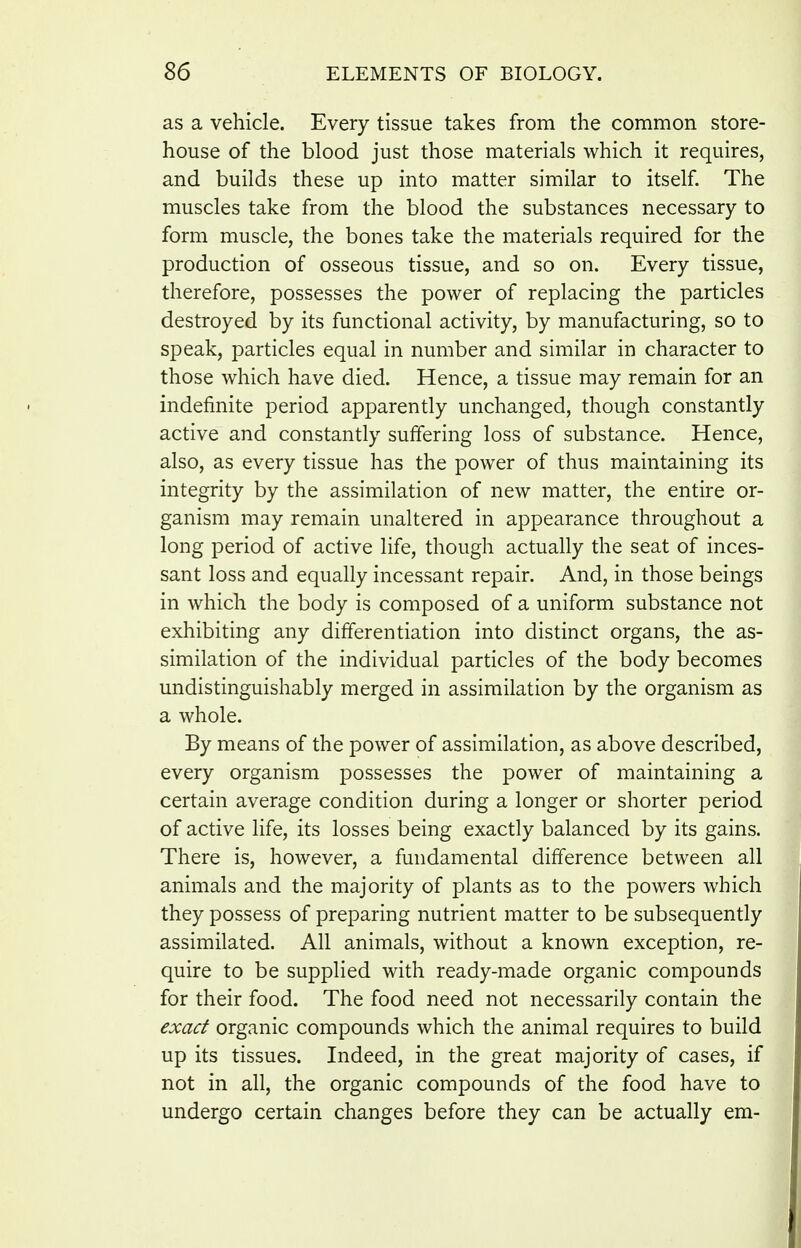 as a vehicle. Every tissue takes from the common store- house of the blood just those materials which it requires, and builds these up into matter similar to itself. The muscles take from the blood the substances necessary to form muscle, the bones take the materials required for the production of osseous tissue, and so on. Every tissue, therefore, possesses the power of replacing the particles destroyed by its functional activity, by manufacturing, so to speak, particles equal in number and similar in character to those which have died. Hence, a tissue may remain for an indefinite period apparently unchanged, though constantly active and constantly suffering loss of substance. Hence, also, as every tissue has the power of thus maintaining its integrity by the assimilation of new matter, the entire or- ganism may remain unaltered in appearance throughout a long period of active life, though actually the seat of inces- sant loss and equally incessant repair. And, in those beings in which the body is composed of a uniform substance not exhibiting any differentiation into distinct organs, the as- similation of the individual particles of the body becomes undistinguishably merged in assimilation by the organism as a whole. By means of the power of assimilation, as above described, every organism possesses the power of maintaining a certain average condition during a longer or shorter period of active life, its losses being exactly balanced by its gains. There is, however, a fundamental difference between all animals and the majority of plants as to the powers which they possess of preparing nutrient matter to be subsequently assimilated. All animals, without a known exception, re- quire to be supplied with ready-made organic compounds for their food. The food need not necessarily contain the exact organic compounds which the animal requires to build up its tissues. Indeed, in the great majority of cases, if not in all, the organic compounds of the food have to undergo certain changes before they can be actually em-