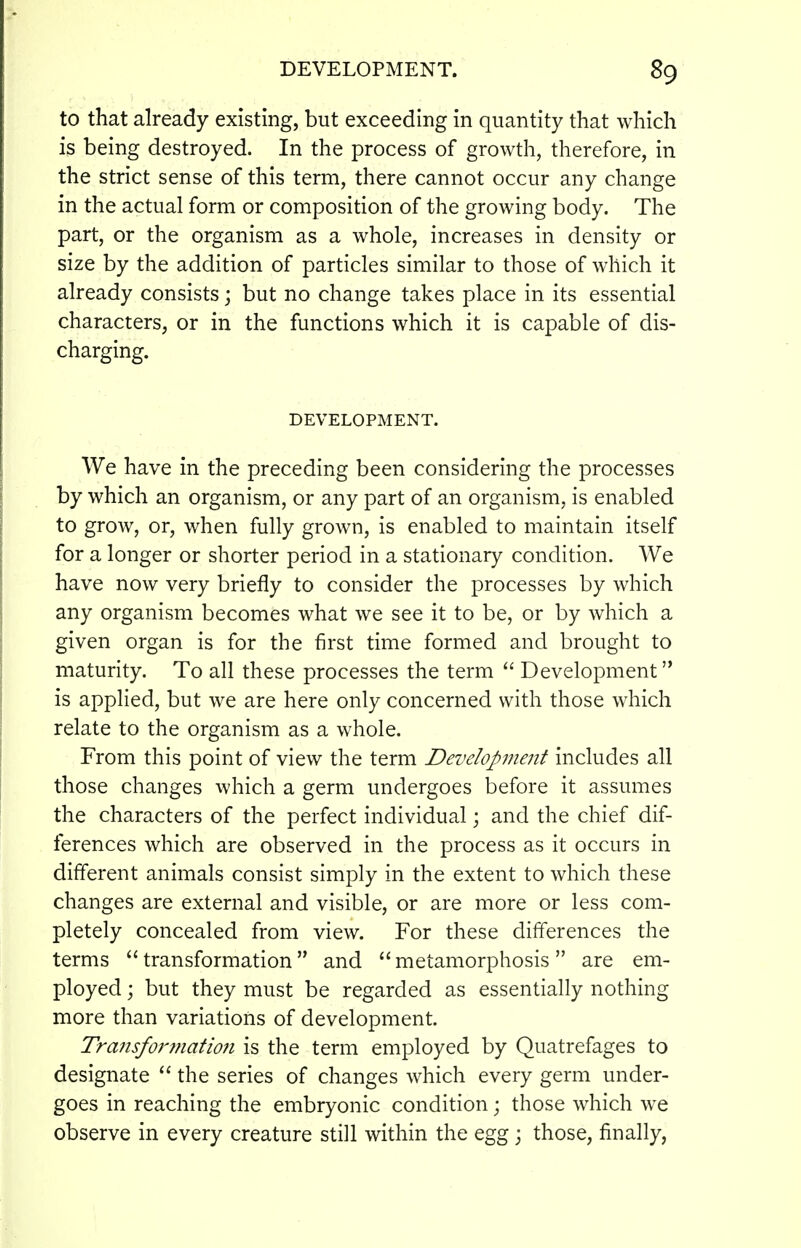 to that already existing, but exceeding in quantity that which is being destroyed. In the process of growth, therefore, in the strict sense of this term, there cannot occur any change in the actual form or composition of the growing body. The part, or the organism as a whole, increases in density or size by the addition of particles similar to those of which it already consists; but no change takes place in its essential characters, or in the functions which it is capable of dis- charging. DEVELOPMENT. We have in the preceding been considering the processes by which an organism, or any part of an organism, is enabled to grow, or, when fully grown, is enabled to maintain itself for a longer or shorter period in a stationary condition. We have now very briefly to consider the processes by which any organism becomes what we see it to be, or by which a given organ is for the first time formed and brought to maturity. To all these processes the term  Development is applied, but we are here only concerned with those which relate to the organism as a whole. From this point of view the term Development includes all those changes which a germ undergoes before it assumes the characters of the perfect individual; and the chief dif- ferences which are observed in the process as it occurs in different animals consist simply in the extent to which these changes are external and visible, or are more or less com- pletely concealed from view. For these differences the terms transformation and metamorphosis are em- ployed ; but they must be regarded as essentially nothing more than variations of development. Transformation is the term employed by Quatrefages to designate  the series of changes which every germ under- goes in reaching the embryonic condition; those which we observe in every creature still within the egg ; those, finally,