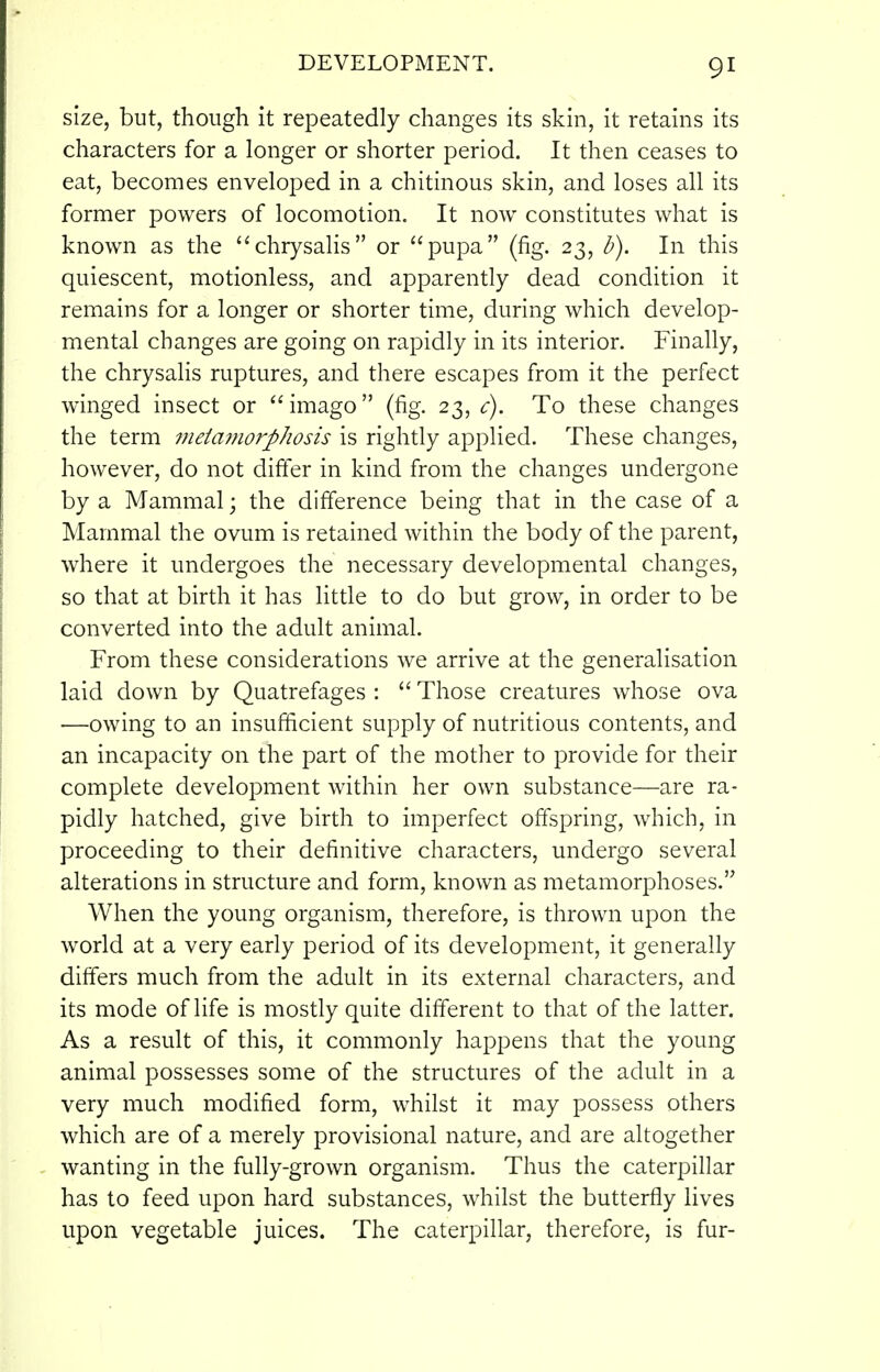 size, but, though it repeatedly changes its skin, it retains its characters for a longer or shorter period. It then ceases to eat, becomes enveloped in a chitinous skin, and loses all its former powers of locomotion. It now constitutes what is known as the chrysalis or pupa (fig. 23, b). In this quiescent, motionless, and apparently dead condition it remains for a longer or shorter time, during which develop- mental changes are going on rapidly in its interior. Finally, the chrysalis ruptures, and there escapes from it the perfect winged insect or imago (fig. 23, c). To these changes the term 7neia7?iorpJiosis is rightly applied. These changes, however, do not difter in kind from the changes undergone by a Mammal; the difference being that in the case of a Mammal the ovum is retained within the body of the parent, where it undergoes the necessary developmental changes, so that at birth it has little to do but grow, in order to be converted into the adult animal. From these considerations we arrive at the generalisation laid down by Quatrefages :  Those creatures whose ova —owing to an insufficient supply of nutritious contents, and an incapacity on the part of the mother to provide for their complete development within her own substance—are ra- pidly hatched, give birth to imperfect offspring, which, in proceeding to their definitive characters, undergo several alterations in structure and form, known as metamorphoses. When the young organism, therefore, is thrown upon the world at a very early period of its development, it generally differs much from the adult in its external characters, and its mode of life is mostly quite different to that of the latter. As a result of this, it commonly happens that the young animal possesses some of the structures of the adult in a very much modified form, whilst it may possess others which are of a merely provisional nature, and are altogether wanting in the fully-grown organism. Thus the caterpillar has to feed upon hard substances, whilst the butterfly lives upon vegetable juices. The caterpillar, therefore, is fur-