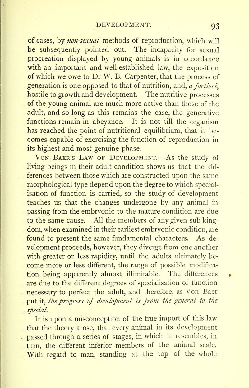 of cases, by nonsexual methods of reproduction, which will be subsequently pointed out. The incapacity for sexual procreation displayed by young animals is in accordance with an important and well-established law, the exposition of which we owe to Dr W. B. Carpenter, that the process of generation is one opposed to that of nutrition, and, a fortmi, hostile to growth and development. The nutritive processes of the young animal are much more active than those of the adult, and so long as this remains the case, the generative functions remain in abeyance. It is not till the organism has reached the point of nutritional equilibrium, that it be- comes capable of exercising the function of reproduction in its highest and most genuine phase. Von Baer's Law of Development.—As the study of living beings in their adult condition shows us that the dif- ferences between those which are constructed upon the same morphological type depend upon the degree to which special- isation of function is carried, so the study of development teaches us that the changes undergone by any animal in passing from the embryonic to the mature condition are due to the same cause. All the members of any given sub-king- dom, when examined in their earliest embryonic condition, are found to present the same fundamental characters. As de- velopment proceeds, however, they diverge from one another with greater or less rapidity, until the adults ultimately be- come more or less different, the range of possible modifica- tion being apparently almost illimitable. The differences are due to the different degrees of specialisation of function necessary to perfect the adult, and therefore, as Von Baer put it, the progress of development is from the general to the special. It is upon a misconception of the true import of this law that the theory arose, that every animal in its development passed through a series of stages, in which it resembles, in turn, the different inferior members of the animal scale. With regard to man, standing at the top of the whole
