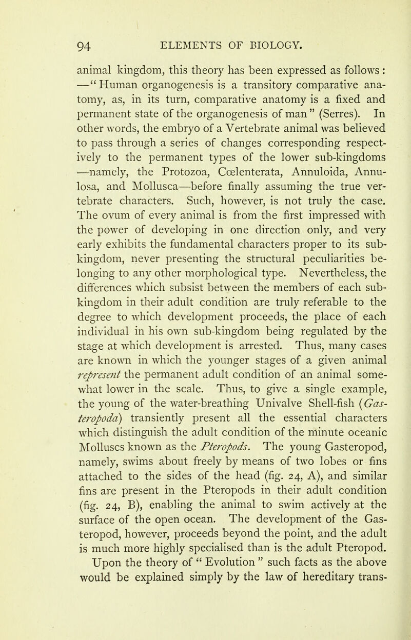animal kingdom, this theory has been expressed as follows : — Human organogenesis is a transitory comparative ana- tomy, as, in its turn, comparative anatomy is a fixed and permanent state of the organogenesis of man  (Serres). In other words, the embryo of a Vertebrate animal was believed to pass through a series of changes corresponding respect- ively to the permanent types of the lower sub-kingdoms —namely, the Protozoa, Coelenterata, Annuloida, Annu- losa, and Mollusca—before finally assuming the true ver- tebrate characters. Such, however, is not truly the case. The ovum of every animal is from the first impressed with the power of developing in one direction only, and very early exhibits the fundamental characters proper to its sub- kingdom, never presenting the structural peculiarities be- longing to any other morphological type. Nevertheless, the differences which subsist between the members of each sub- kingdom in their adult condition are truly referable to the degree to which development proceeds, the place of each individual in his own sub-kingdom being regulated by the stage at which development is arrested. Thus, many cases are known in which the younger stages of a given animal represent the permanent adult condition of an animal some- what lower in the scale. Thus, to give a single example, the young of the water-breathing Univalve Shell-fish {^Gas- teropoda) transiently present all the essential characters which distinguish the adult condition of the minute oceanic Molluscs known as the Pteropods. The young Gasteropod, namely, swims about freely by means of two lobes or fins attached to the sides of the head (fig. 24, A), and similar fins are present in the Pteropods in their adult condition (fig. 24, B), enabling the animal to swim actively at the surface of the open ocean. The development of the Gas- teropod, however, proceeds beyond the point, and the adult is much more highly specialised than is the adult Pteropod. Upon the theory of  Evolution  such facts as the above would be explained simply by the law of hereditary trans-