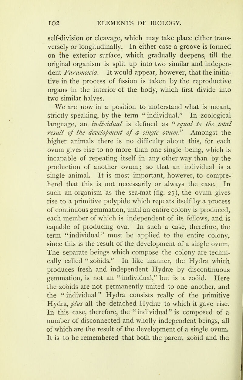 self-division or cleavage, which may take place either trans- versely or longitudinally. In either case a groove is formed on the exterior surface, which gradually deepens, till the original organism is split up into two similar and indepen- dent Faramcecia. It would appear, however, that the initia- tive in the process of fission is taken by the reproductive organs in the interior of the body, which first divide into two similar halves. We are now in a position to understand what is meant, strictly speaking, by the term  individual. In zoological language, 2in individual is defined as eqital to the total result of the developne?it of a single oviimr Amongst the higher animals there is no difficulty about this, for each ovum gives rise to no more than one single being, v/hich is incapable of repeating itself in any other way than by the production of another ovum; so that an individual is a single animal. It is most important, however, to compre- hend that this is not necessarily or always the case. In such an organism as the sea-mat (fig. 27), the ovum gives rise to a primitive polypide which repeats itself by a process of continuous gemmation, until an entire colony is produced, each member of which is independent of its fellows, and is capable of producing ova. In such a case, therefore, the term individual must be applied to the entire colony, since this is the result of the development of a single ovum. The separate beings which compose the colony are techni- cally called  zooids. In like manner, the Hydra which produces fresh and independent Hydrse by discontinuous gemmation, is not an  individual, but is a zooid. Here the zooids are not permanently united to one another, and the  individual Hydra consists really of the primitive Hydra, plus all the detached Hydrae to which it gave rise. In this case, therefore, the  individual is composed of a number of disconnected and wholly independent beings, all of which are the result of the development of a single ovum. It is to be remembered that both the parent zooid and the