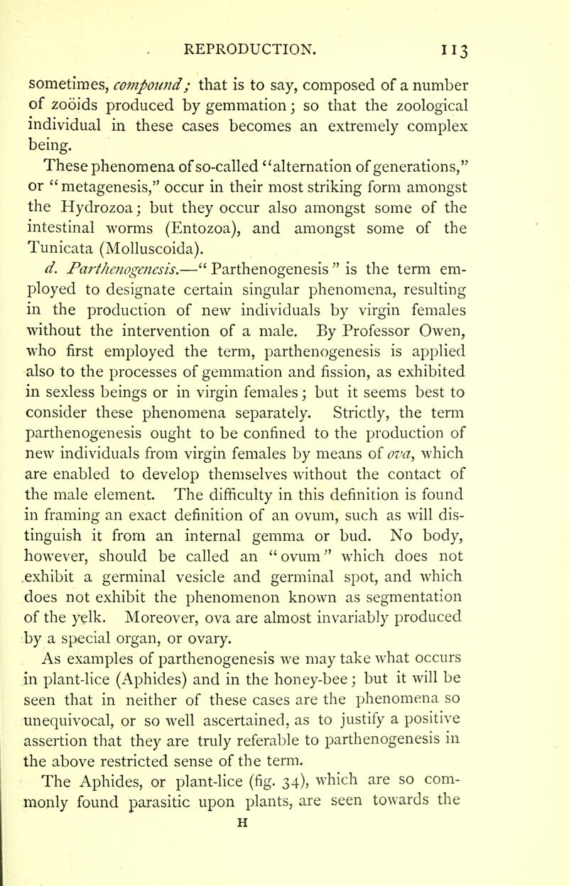 sometimes, compound; that is to say, composed of a number of zooids produced by gemmation; so that the zoological mdividual in these cases becomes an extremely complex being. These phenomena of so-called alternation of generations, or  metagenesis, occur in their most striking form amongst the Hydrozoa; but they occur also amongst some of the intestinal worms (Entozoa), and amongst some of the Tunicata (Molluscoida). d. Parthenogenesis.—Parthenogenesis  is the term em- ployed to designate certain singular phenomena, resulting in the production of new individuals by virgin females without the intervention of a male. By Professor Owen, who first employed the term, parthenogenesis is applied also to the processes of gemmation and fission, as exhibited in sexless beings or in virgin females; but it seems best to consider these phenomena separately. Strictly, the term parthenogenesis ought to be confined to the production of new individuals from virgin females by means of ova, which are enabled to develop themselves without the contact of the male element. The difficulty in this definition is found in framing an exact definition of an ovum, such as will dis- tinguish it from an internal gemma or bud. No body, however, should be called an ovum which does not .exhibit a germinal vesicle and germinal spot, and which does not exhibit the phenomenon known as segmentation of the yelk. Moreover, ova are almost invariably produced by a special organ, or ovary. As examples of parthenogenesis we may take what occurs in plant-lice (Aphides) and in the honey-bee; but it will be seen that in neither of these cases are the phenomena so unequivocal, or so well ascertained, as to justify a positive assertion that they are truly referable to parthenogenesis in the above restricted sense of the term. The Aphides, or plant-lice (fig. 34), which are so com- monly found parasitic upon plants, are seen towards the H