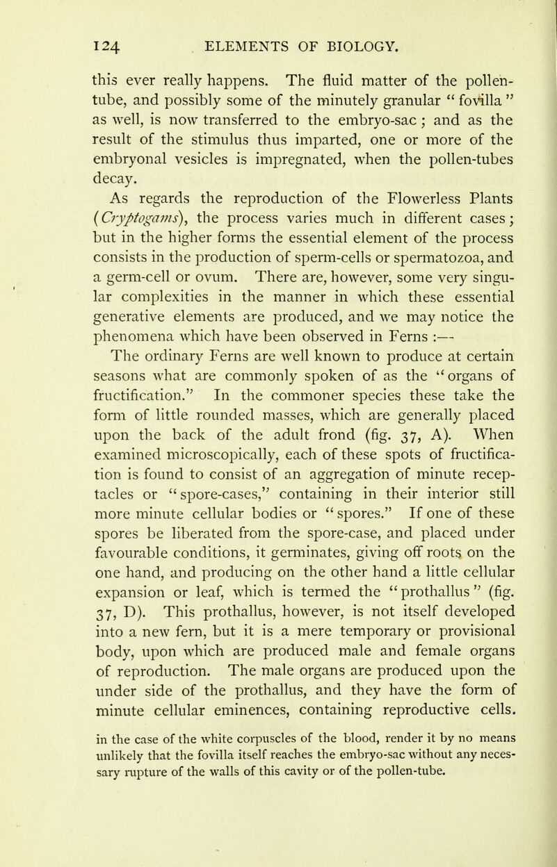 this ever really happens. The fluid matter of the pollen- tube, and possibly some of the minutely granular fovilla  as well, is now transferred to the embryo-sac; and as the result of the stimulus thus imparted, one or more of the embryonal vesicles is impregnated, when the pollen-tubes decay. As regards the reproduction of the Flowerless Plants {Cryptogams)^ the process varies much in different cases; but in the higher forms the essential element of the process consists in the production of sperm-cells or spermatozoa, and a germ-cell or ovum. There are, however, some very singu- lar complexities in the manner in which these essential generative elements are produced, and we may notice the phenomena which have been observed in Ferns :— The ordinary Ferns are well known to produce at certain seasons what are commonly spoken of as the ''organs of fructification. In the commoner species these take the form of little rounded masses, which are generally placed upon the back of the adult frond (fig. 37, A). When examined microscopically, each of these spots of fructifica- tion is found to consist of an aggregation of minute recep- tacles or  spore-cases,'^ containing in their interior still more minute cellular bodies or  spores. If one of these spores be liberated from the spore-case, and placed under favourable conditions, it germinates, giving off roots on the one hand, and producing on the other hand a little cellular expansion or leaf, which is termed the prothallus (fig. 37, D). This prothallus, however, is not itself developed into a new fern, but it is a mere temporary or provisional body, upon which are produced male and female organs of reproduction. The male organs are produced upon the under side of the prothallus, and they have the form of minute cellular eminences, containing reproductive cells. in the case of the white corpuscles of the blood, render it by no means unhkely that the fovilla itself reaches the embryo-sac without any neces- sary rupture of the walls of this cavity or of the pollen-tube.