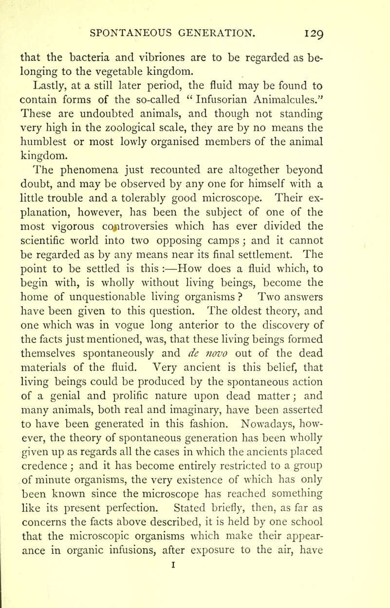 that the bacteria and vibriones are to be regarded as be- longing to the vegetable kingdom. Lastly, at a still later period, the fluid may be found to contain forms of the so-called  Infusorian Animalcules.'^ These are undoubted animals, and though not standing very high in the zoological scale, they are by no means the humblest or most lowly organised members of the animal kingdom. The phenomena just recounted are altogether beyond doubt, and may be observed by any one for himself with a little trouble and a tolerably good microscope. Their ex- planation, however, has been the subject of one of the most vigorous controversies which has ever divided the scientific world into two opposing camps ; and it cannot be regarded as by any means near its final settlement. The point to be settled is this :—How does a fluid which, to begin with, is wholly without living beings, become the home of unquestionable living organisms ? Two answers have been given to this question. The oldest theory, and one which was in vogue long anterior to the discovery of the facts just mentioned, was, that these living beings formed themselves spontaneously and de novo out of the dead materials of the fluid. Very ancient is this belief, that living beings could be produced by the spontaneous action of a genial and prolific nature upon dead matter j and many animals, both real and imaginaiy, have been asserted to have been generated in this fashion. Nowadays, how- ever, the theory of spontaneous generation has been wholly given up as regards all the cases in which the ancients placed credence ; and it has become entirely restricted to a group of minute organisms, the very existence of w^hich has only been known since the microscope has reached something like its present perfection. Stated briefly, then, as far as concerns the facts above described, it is held by one school that the microscopic organisms which make their appear- ance in organic infusions, after exposure to the air, have I