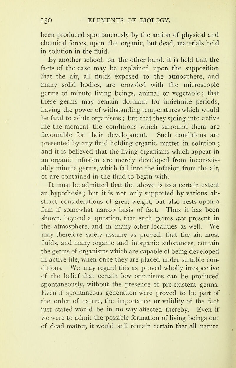 been produced spontaneously by the action of physical and chemical forces upon the organic, but dead, materials held in solution in the fluid. By another school, on the other hand, it is held that the facts of the case may be explained upon the supposition chat the air, all fluids exposed to the atmosphere, and many solid bodies, are crowded with the microscopic germs of minute living beings, animal or vegetable; that these germs may remain dormant for indefinite periods, having the power of withstanding temperatures which would be fatal to adult organisms ; but that they spring into active life the moment the conditions which surround them are favourable for their development. Such conditions are presented by any fluid holding organic matter in solution ; and it is believed that the living organisms which appear in an organic infusion are merely developed from inconceiv- ably minute germs, which fall into the infusion from the air, or are contained in the fluid to begin with. It must be admitted that the above is to a certain extent an hypothesis; but it is not only supported by various ab- stract considerations of great weight, but also rests upon a firm if somewhat narrow basis of fact. Thus it has been shown, beyond a question, that such germs are present in the atmosphere, and in many other localities as well. We may therefore safely assume as proved, that the air, most fluids, and many organic and inorganic substances, contain the germs of organisms which are capable of being developed in active life, when once they are placed under suitable con- ditions. We may regard this as proved wholly irrespective of the belief that certain low organisms can be produced spontaneously, without the presence of pre-existent germs. Even if spontaneous generation were proved to be part of the order of nature, the importance or validity of the fact just stated would be in no way affected thereby. Even if we were to admit the possible formation of living beings out of dead matter, it would still remain certain that all nature